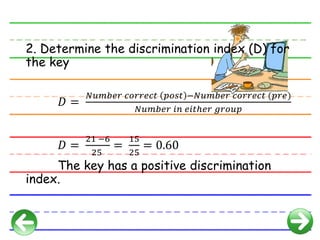 2. Determine the discrimination index (D) for
the key
𝐷 =
𝑁𝑢𝑚𝑏𝑒𝑟 𝑐𝑜𝑟𝑟𝑒𝑐𝑡 𝑝𝑜𝑠𝑡 −𝑁𝑢𝑚𝑏𝑒𝑟 𝑐𝑜𝑟𝑟𝑒𝑐𝑡 (𝑝𝑟𝑒)
𝑁𝑢𝑚𝑏𝑒𝑟 𝑖𝑛 𝑒𝑖𝑡ℎ𝑒𝑟 𝑔𝑟𝑜𝑢𝑝
𝐷 =
21 −6
25
=
15
25
= 0.60
The key has a positive discrimination
index.
 