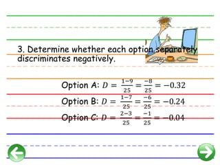 3. Determine whether each option separately
discriminates negatively.
Option A: 𝐷 =
1−9
25
=
−8
25
= −0.32
Option B: 𝐷 =
1−7
25
=
−6
25
= −0.24
Option C: 𝐷 =
2−3
25
=
−1
25
= −0.04
 