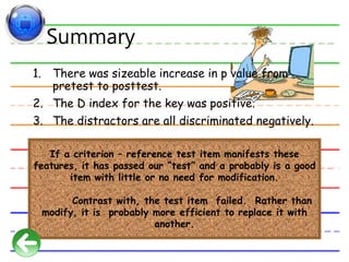 Summary
1. There was sizeable increase in p value from
pretest to posttest.
2. The D index for the key was positive.
3. The distractors are all discriminated negatively.
If a criterion – reference test item manifests these
features, it has passed our “test” and a probably is a good
item with little or no need for modification.
Contrast with, the test item failed. Rather than
modify, it is probably more efficient to replace it with
another.
 