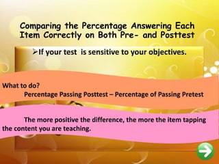 Comparing the Percentage Answering Each
Item Correctly on Both Pre- and Posttest
If your test is sensitive to your objectives.
What to do?
Percentage Passing Posttest – Percentage of Passing Pretest
The more positive the difference, the more the item tapping
the content you are teaching.
 