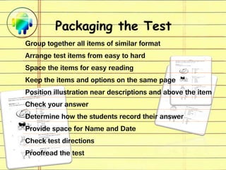 Packaging the Test
Group together all items of similar format
Arrange test items from easy to hard
Space the items for easy reading
Keep the items and options on the same page
Position illustration near descriptions and above the item
Check your answer
Determine how the students record their answer
Provide space for Name and Date
Check test directions
Proofread the test
 