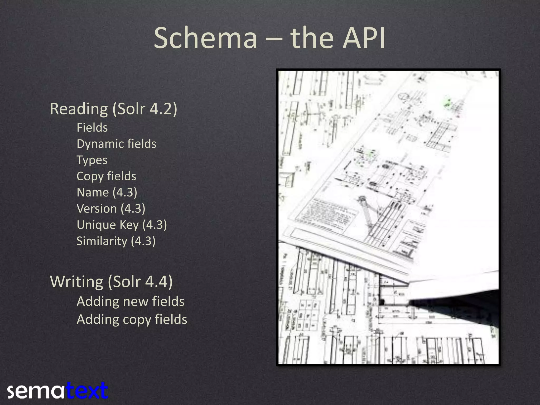 Schema – the API
Reading (Solr 4.2)
Fields
Dynamic fields
Types
Copy fields
Name (4.3)
Version (4.3)
Unique Key (4.3)
Similarity (4.3)

Writing (Solr 4.4)
Adding new fields
Adding copy fields

 