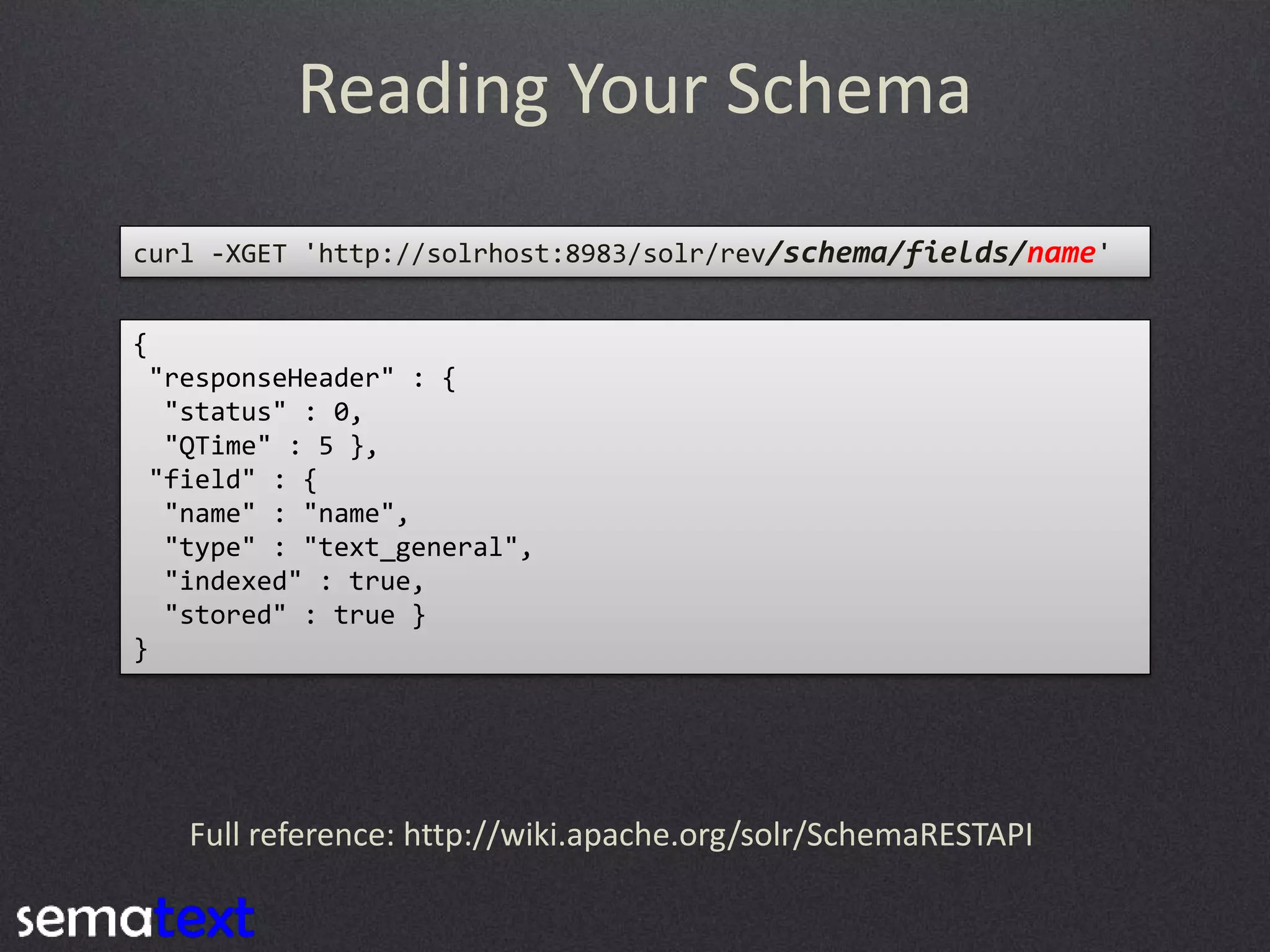 Reading Your Schema
curl -XGET 'http://solrhost:8983/solr/rev/schema/fields/name'
{
"responseHeader" : {
"status" : 0,
"QTime" : 5 },
"field" : {
"name" : "name",
"type" : "text_general",
"indexed" : true,
"stored" : true }
}

Full reference: http://wiki.apache.org/solr/SchemaRESTAPI

 