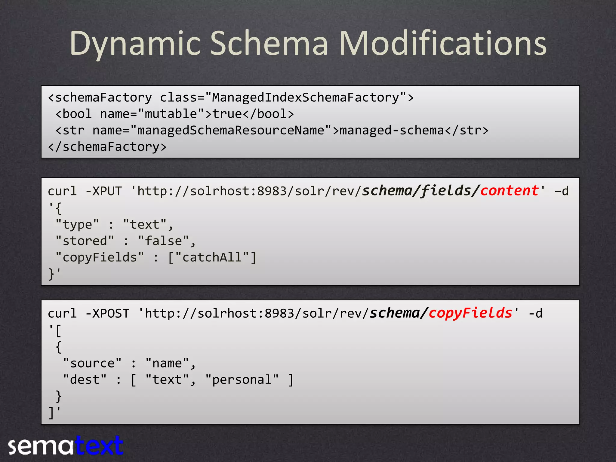 Dynamic Schema Modifications
<schemaFactory class="ManagedIndexSchemaFactory">
<bool name="mutable">true</bool>
<str name="managedSchemaResourceName">managed-schema</str>
</schemaFactory>
curl -XPUT 'http://solrhost:8983/solr/rev/schema/fields/content' –d
'{
"type" : "text",
"stored" : "false",
"copyFields" : ["catchAll"]
}'

curl -XPOST 'http://solrhost:8983/solr/rev/schema/copyFields' -d
'[
{
"source" : "name",
"dest" : [ "text", "personal" ]
}
]'

 