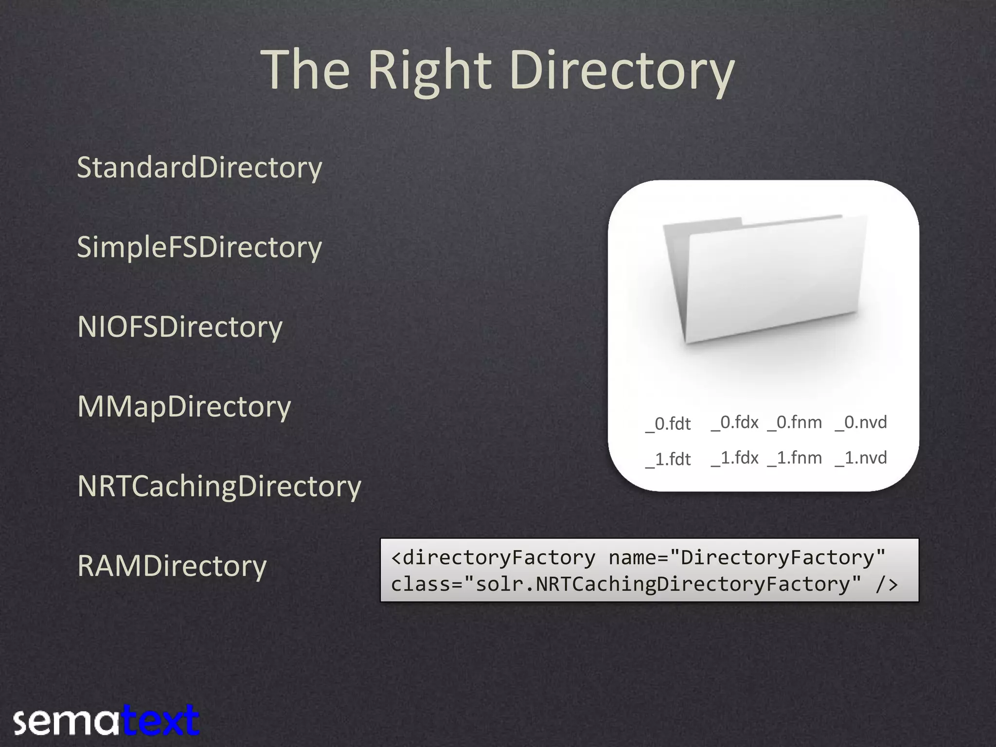 The Right Directory
StandardDirectory
SimpleFSDirectory
NIOFSDirectory
MMapDirectory

_0.fdt

_0.fdx _0.fnm _0.nvd

_1.fdt

_1.fdx _1.fnm _1.nvd

NRTCachingDirectory

RAMDirectory

<directoryFactory name="DirectoryFactory"
class="solr.NRTCachingDirectoryFactory" />

 