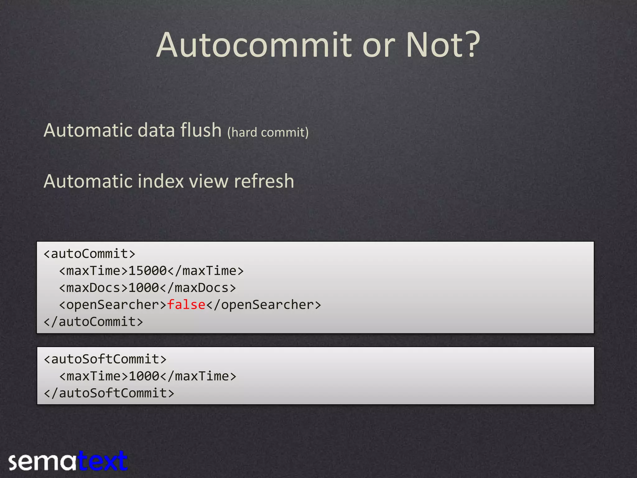 Autocommit or Not?
Automatic data flush (hard commit)
Automatic index view refresh

<autoCommit>
<maxTime>15000</maxTime>
<maxDocs>1000</maxDocs>
<openSearcher>false</openSearcher>
</autoCommit>
<autoSoftCommit>
<maxTime>1000</maxTime>
</autoSoftCommit>

 