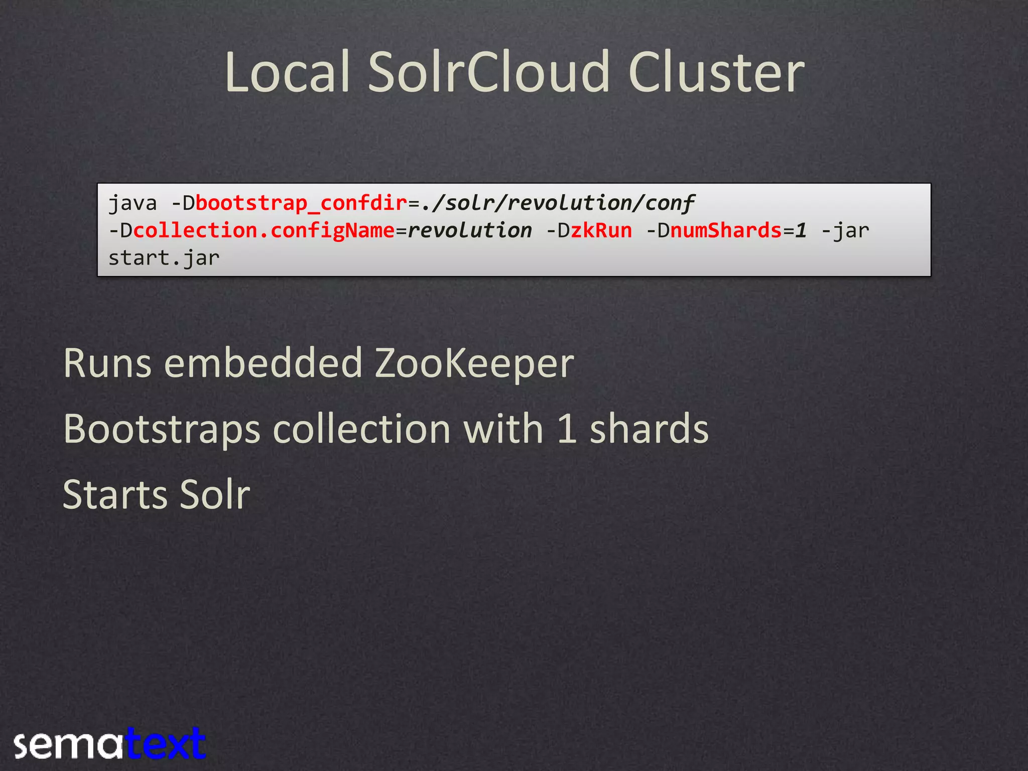 Local SolrCloud Cluster
java -Dbootstrap_confdir=./solr/revolution/conf
-Dcollection.configName=revolution -DzkRun -DnumShards=1 -jar
start.jar

Runs embedded ZooKeeper
Bootstraps collection with 1 shards
Starts Solr

 
