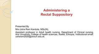 Administering a
Rectal Suppository
Presented By
Mrs.Usha Rani Kandula, MSc(N),
Assistant professor in Adult health nursing, Department of Clinical nursing,
Arsi University, College of health sciences, Asella, Ethiopia, Institutional email:
usharani2020@arsiun.edu.et.
 