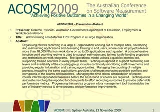 ACOSM2009                                                 The Australian Conference
                                                          on Software Measurement
              “Achieving Positive Outcomes in a Changing World”
                                    ACOSM 2009 – Presentation Abstract

•   Presenter: Graeme Prescott - Australian Government Department of Education, Employment &
    Workplace Relations
•   Title: Administering a Substantial FPC Program in a Large Organisation
•   Abstract:
     ‫ ‏‬Organising metrics recording in a large IT organisation working out of multiple sites, developing
          and maintaining applications and delivering training to end users, where over 40 projects deliver
          more than 10,000 FPs from work done on up to 25 applications each quarter. A comprehensive
          function point counting regime is used to support estimation and to help justify funding proposals
          and restrictions on work programs. The operational model utilises a qualified metrics cell,
          supporting trained counters in every project team. Techniques applied to support fluctuating skill
          levels and availability of the counting group includes continually monitoring staff movements and
          providing regular information and training opportunities. Managing the counting of multiple
          projects, impacting the same applications, provides challenges managing possible conflicts and
          corruptions of the counts and baselines. Managing the time critical consolidation of project
          counts into the application baselines before the next round of counts are required. Techniques to
          automate matching the reported function points to effort recording outcomes to provide defensible
          performance metrics. Progressing the metrics program into a management tool that enables the
          use of industry metrics to drive process and performance improvements.




                                 ACOSM2009, Sydney Australia, 13 November 2009                                 1
 