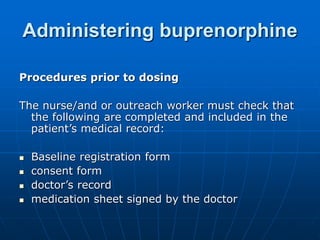 Administering buprenorphine
Procedures prior to dosing
The nurse/and or outreach worker must check that
the following are completed and included in the
patient’s medical record:
 Baseline registration form
 consent form
 doctor’s record
 medication sheet signed by the doctor
 