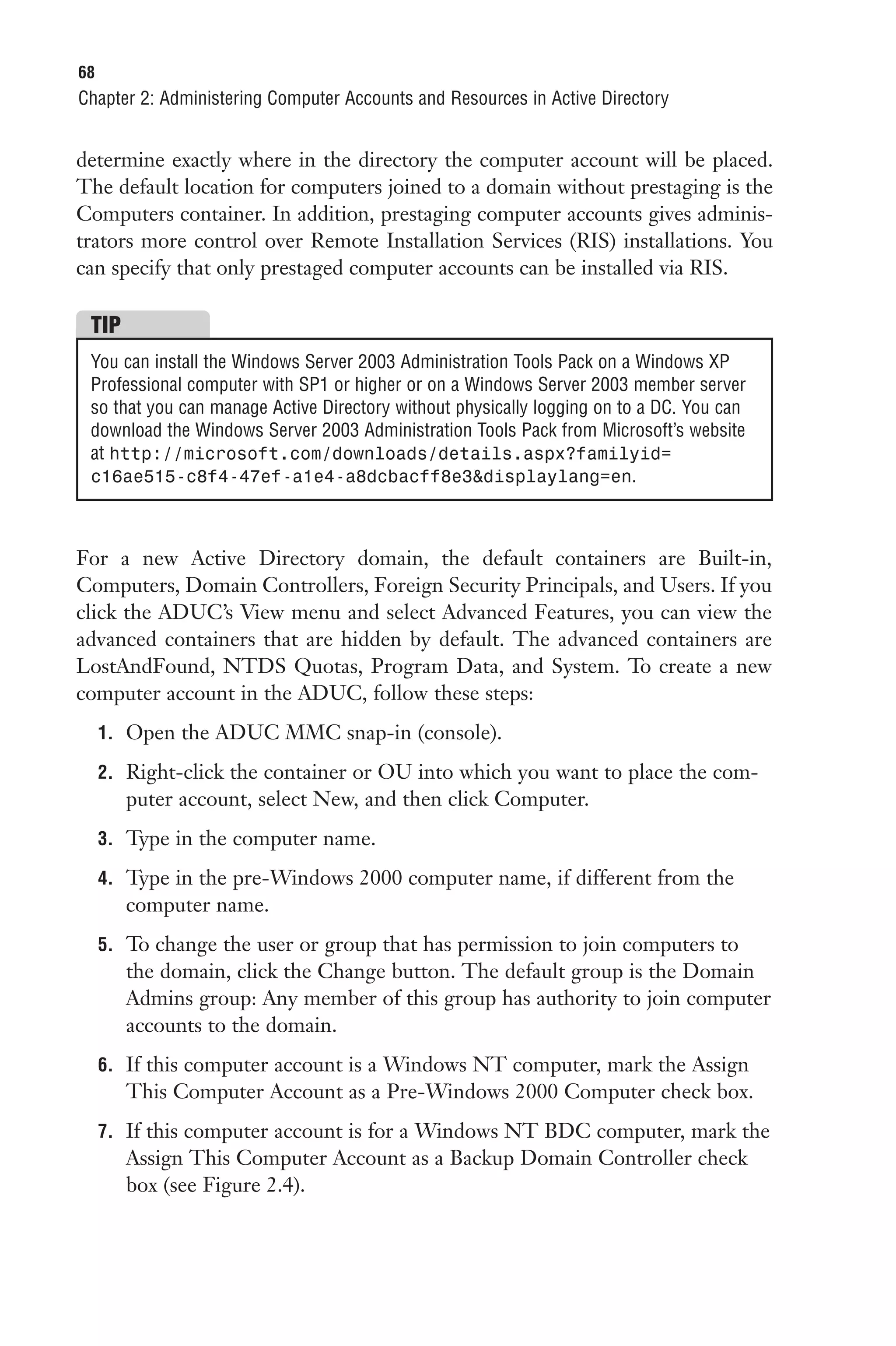 68
Chapter 2: Administering Computer Accounts and Resources in Active Directory


determine exactly where in the directory the computer account will be placed.
The default location for computers joined to a domain without prestaging is the
Computers container. In addition, prestaging computer accounts gives adminis-
trators more control over Remote Installation Services (RIS) installations. You
can specify that only prestaged computer accounts can be installed via RIS.

 TIP
 You can install the Windows Server 2003 Administration Tools Pack on a Windows XP
 Professional computer with SP1 or higher or on a Windows Server 2003 member server
 so that you can manage Active Directory without physically logging on to a DC. You can
 download the Windows Server 2003 Administration Tools Pack from Microsoft’s website
 at http://microsoft.com/downloads/details.aspx?familyid=
 c16ae515-c8f4-47ef-a1e4-a8dcbacff8e3&displaylang=en.



For a new Active Directory domain, the default containers are Built-in,
Computers, Domain Controllers, Foreign Security Principals, and Users. If you
click the ADUC’s View menu and select Advanced Features, you can view the
advanced containers that are hidden by default. The advanced containers are
LostAndFound, NTDS Quotas, Program Data, and System. To create a new
computer account in the ADUC, follow these steps:
     1. Open the ADUC MMC snap-in (console).

     2. Right-click the container or OU into which you want to place the com-
        puter account, select New, and then click Computer.
     3. Type in the computer name.

     4. Type in the pre-Windows 2000 computer name, if different from the
        computer name.
     5. To change the user or group that has permission to join computers to
        the domain, click the Change button. The default group is the Domain
        Admins group: Any member of this group has authority to join computer
        accounts to the domain.
     6. If this computer account is a Windows NT computer, mark the Assign
        This Computer Account as a Pre-Windows 2000 Computer check box.
     7. If this computer account is for a Windows NT BDC computer, mark the
        Assign This Computer Account as a Backup Domain Controller check
        box (see Figure 2.4).
 