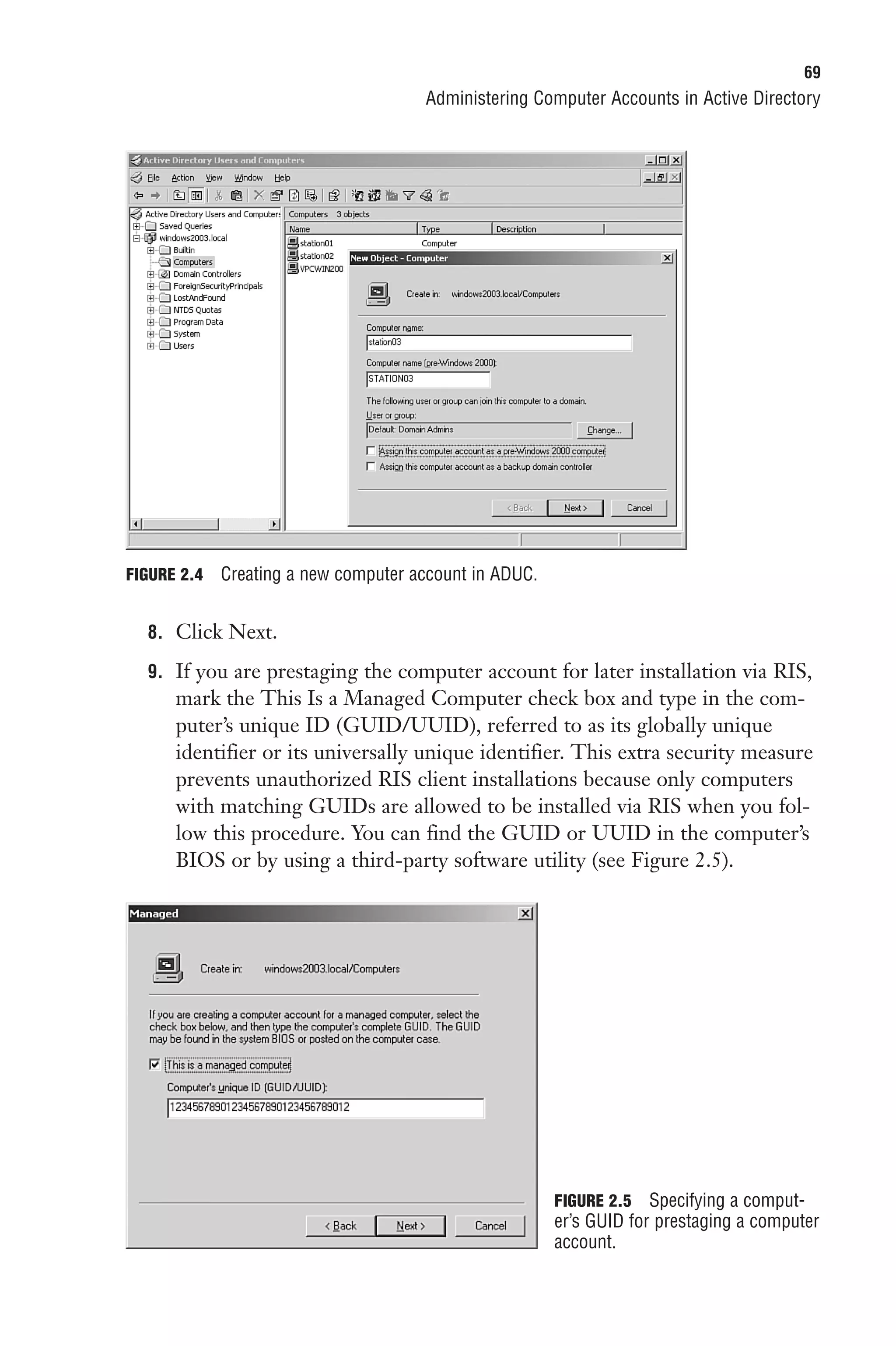 69
                                      Administering Computer Accounts in Active Directory




FIGURE 2.4   Creating a new computer account in ADUC.


  8. Click Next.

  9. If you are prestaging the computer account for later installation via RIS,
      mark the This Is a Managed Computer check box and type in the com-
      puter’s unique ID (GUID/UUID), referred to as its globally unique
      identifier or its universally unique identifier. This extra security measure
      prevents unauthorized RIS client installations because only computers
      with matching GUIDs are allowed to be installed via RIS when you fol-
      low this procedure. You can find the GUID or UUID in the computer’s
      BIOS or by using a third-party software utility (see Figure 2.5).




                                                        FIGURE 2.5 Specifying a comput-
                                                        er’s GUID for prestaging a computer
                                                        account.
 