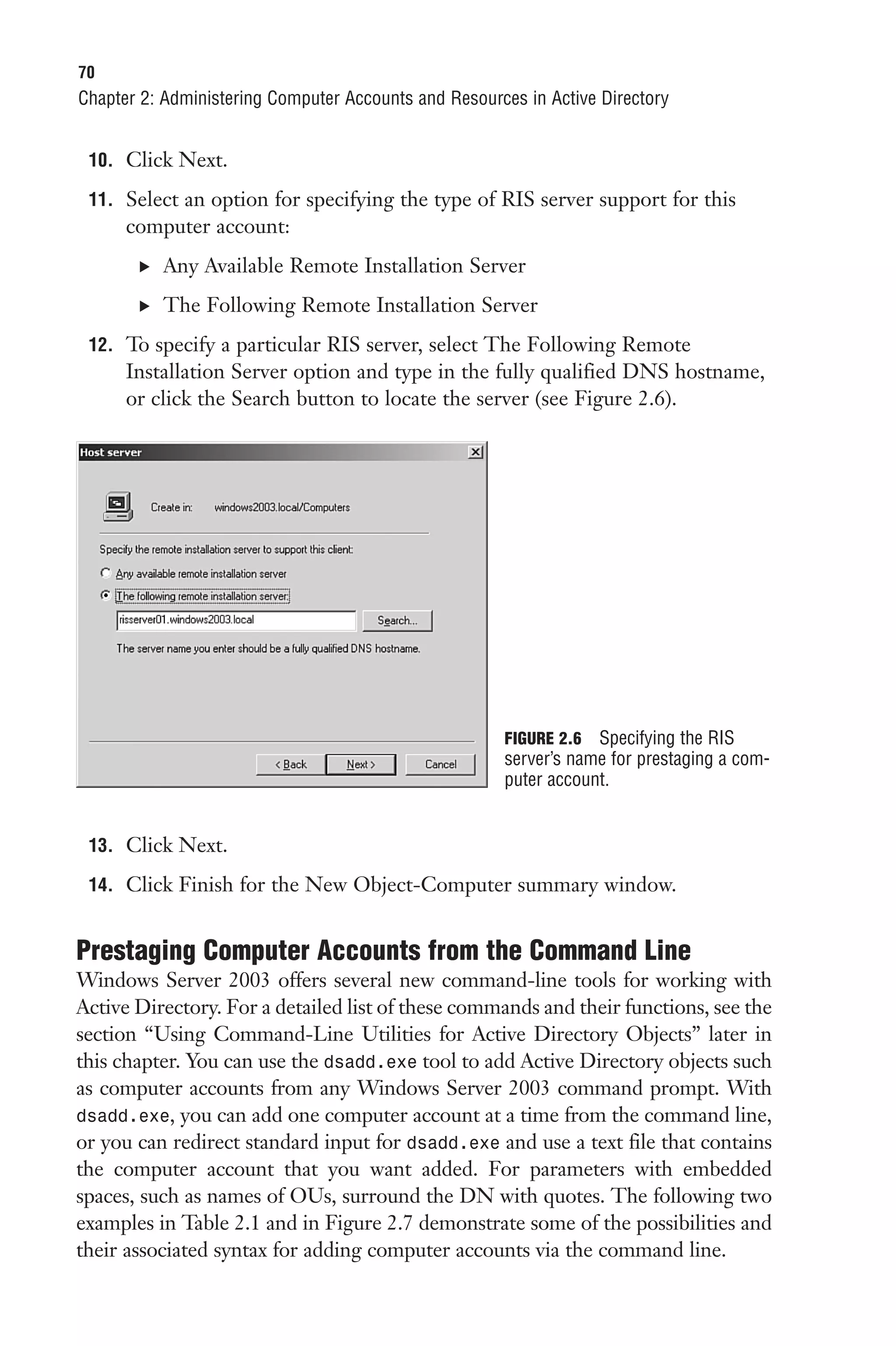 70
Chapter 2: Administering Computer Accounts and Resources in Active Directory


 10. Click Next.

 11. Select an option for specifying the type of RIS server support for this
      computer account:
       . Any Available Remote Installation Server

       . The Following Remote Installation Server

 12. To specify a particular RIS server, select The Following Remote
      Installation Server option and type in the fully qualified DNS hostname,
      or click the Search button to locate the server (see Figure 2.6).




                                                      FIGURE 2.6 Specifying the RIS
                                                      server’s name for prestaging a com-
                                                      puter account.


 13. Click Next.

 14. Click Finish for the New Object-Computer summary window.


Prestaging Computer Accounts from the Command Line
Windows Server 2003 offers several new command-line tools for working with
Active Directory. For a detailed list of these commands and their functions, see the
section “Using Command-Line Utilities for Active Directory Objects” later in
this chapter. You can use the dsadd.exe tool to add Active Directory objects such
as computer accounts from any Windows Server 2003 command prompt. With
dsadd.exe, you can add one computer account at a time from the command line,
or you can redirect standard input for dsadd.exe and use a text file that contains
the computer account that you want added. For parameters with embedded
spaces, such as names of OUs, surround the DN with quotes. The following two
examples in Table 2.1 and in Figure 2.7 demonstrate some of the possibilities and
their associated syntax for adding computer accounts via the command line.
 