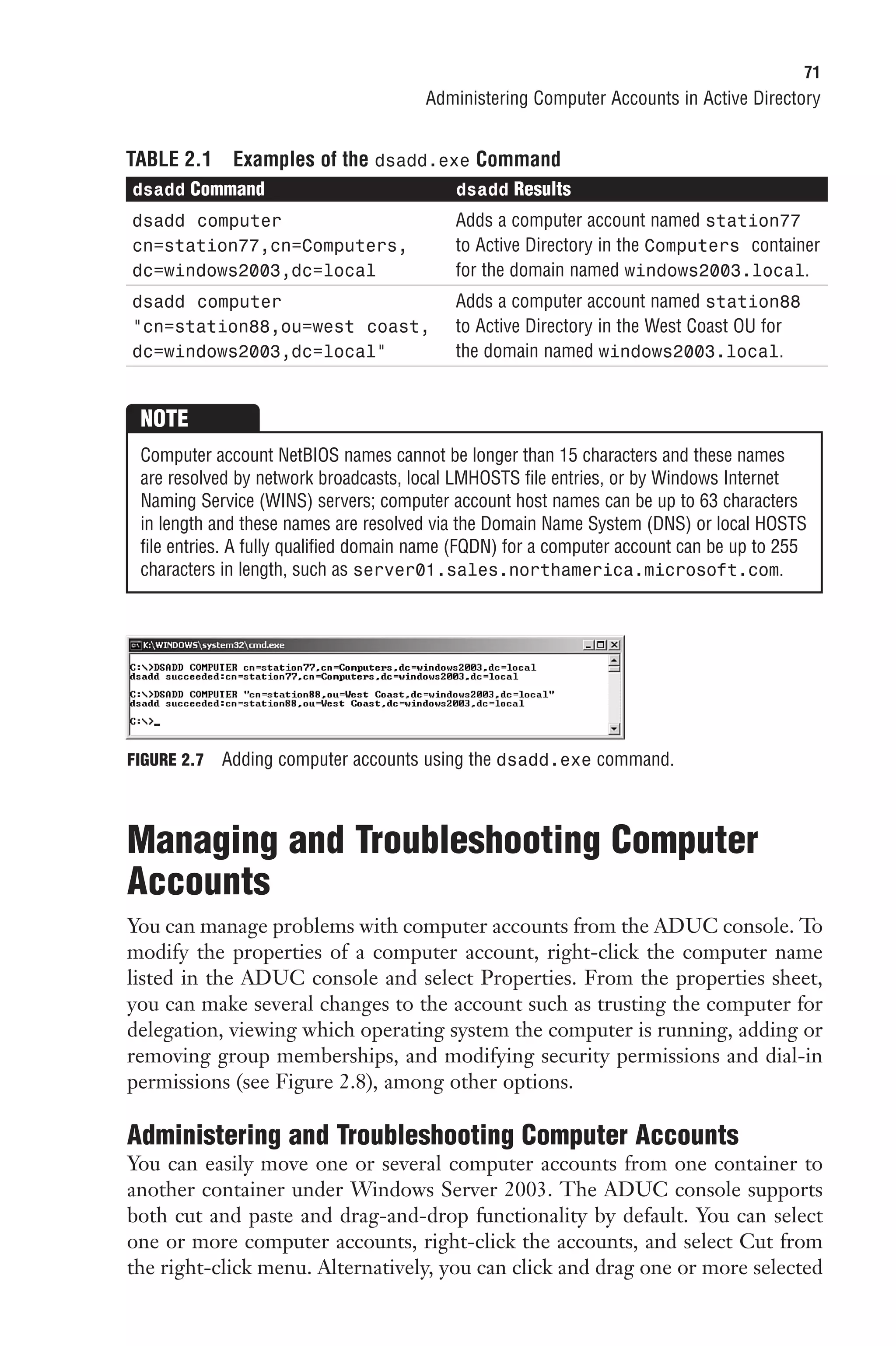 71
                                       Administering Computer Accounts in Active Directory


TABLE 2.1     Examples of the dsadd.exe Command
dsadd Command                              dsadd Results
dsadd computer                             Adds a computer account named station77
cn=station77,cn=Computers,                 to Active Directory in the Computers container
dc=windows2003,dc=local                    for the domain named windows2003.local.
dsadd computer                             Adds a computer account named station88
“cn=station88,ou=west coast,               to Active Directory in the West Coast OU for
dc=windows2003,dc=local”                   the domain named windows2003.local.


 NOTE
 Computer account NetBIOS names cannot be longer than 15 characters and these names
 are resolved by network broadcasts, local LMHOSTS file entries, or by Windows Internet
 Naming Service (WINS) servers; computer account host names can be up to 63 characters
 in length and these names are resolved via the Domain Name System (DNS) or local HOSTS
 file entries. A fully qualified domain name (FQDN) for a computer account can be up to 255
 characters in length, such as server01.sales.northamerica.microsoft.com.




FIGURE 2.7   Adding computer accounts using the dsadd.exe command.



Managing and Troubleshooting Computer
Accounts
You can manage problems with computer accounts from the ADUC console. To
modify the properties of a computer account, right-click the computer name
listed in the ADUC console and select Properties. From the properties sheet,
you can make several changes to the account such as trusting the computer for
delegation, viewing which operating system the computer is running, adding or
removing group memberships, and modifying security permissions and dial-in
permissions (see Figure 2.8), among other options.

Administering and Troubleshooting Computer Accounts
You can easily move one or several computer accounts from one container to
another container under Windows Server 2003. The ADUC console supports
both cut and paste and drag-and-drop functionality by default. You can select
one or more computer accounts, right-click the accounts, and select Cut from
the right-click menu. Alternatively, you can click and drag one or more selected
 