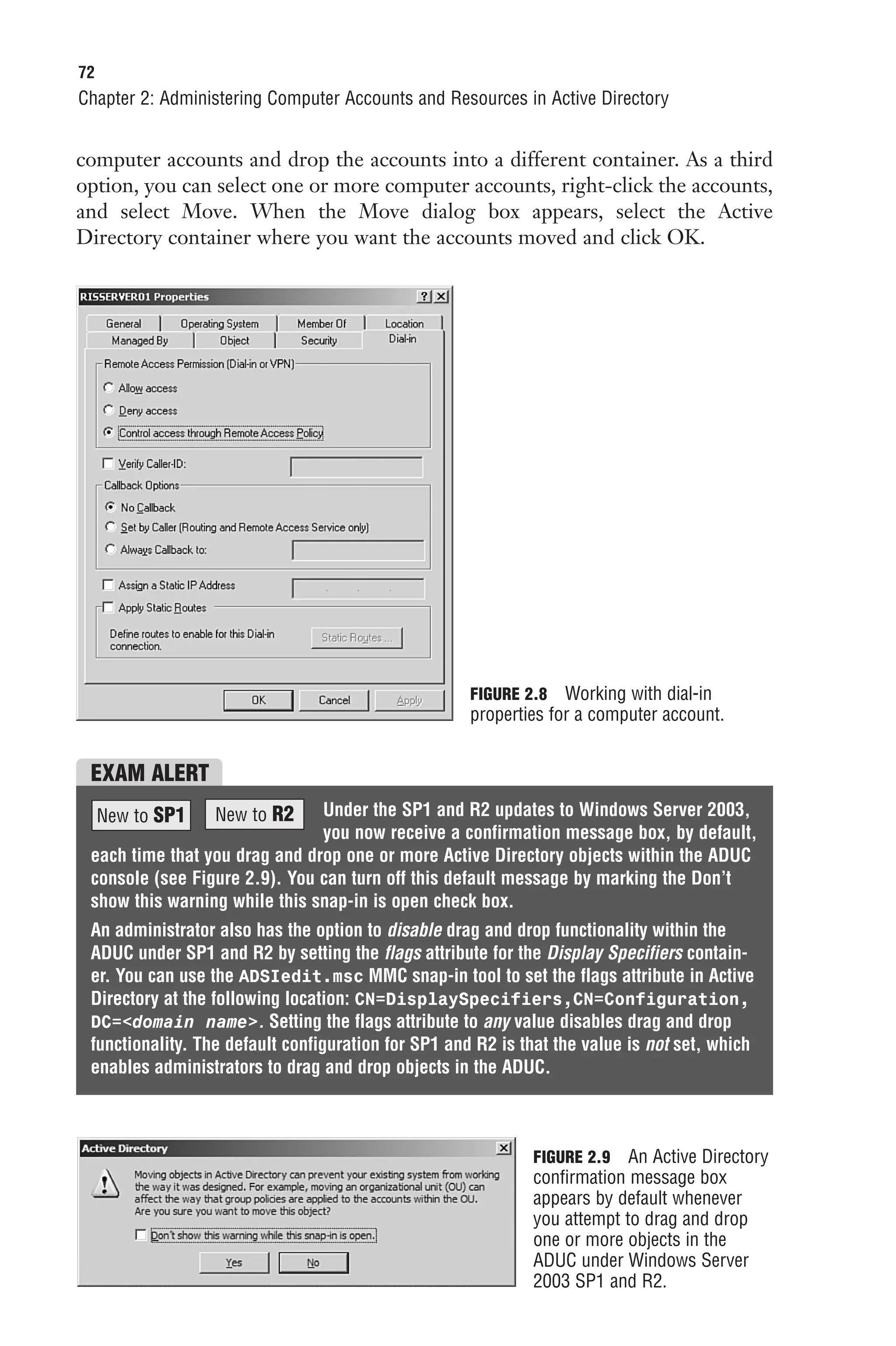 72
Chapter 2: Administering Computer Accounts and Resources in Active Directory


computer accounts and drop the accounts into a different container. As a third
option, you can select one or more computer accounts, right-click the accounts,
and select Move. When the Move dialog box appears, select the Active
Directory container where you want the accounts moved and click OK.




                                                     FIGURE 2.8 Working with dial-in
                                                     properties for a computer account.


 EXAM ALERT
     New to SP1   New to R2    Under the SP1 and R2 updates to Windows Server 2003,
                               you now receive a confirmation message box, by default,
 each time that you drag and drop one or more Active Directory objects within the ADUC
 console (see Figure 2.9). You can turn off this default message by marking the Don’t
 show this warning while this snap-in is open check box.
 An administrator also has the option to disable drag and drop functionality within the
 ADUC under SP1 and R2 by setting the flags attribute for the Display Specifiers contain-
 er. You can use the ADSIedit.msc MMC snap-in tool to set the flags attribute in Active
 Directory at the following location: CN=DisplaySpecifiers,CN=Configuration,
 DC=<domain name>. Setting the flags attribute to any value disables drag and drop
 functionality. The default configuration for SP1 and R2 is that the value is not set, which
 enables administrators to drag and drop objects in the ADUC.



                                                             FIGURE 2.9 An Active Directory
                                                             confirmation message box
                                                             appears by default whenever
                                                             you attempt to drag and drop
                                                             one or more objects in the
                                                             ADUC under Windows Server
                                                             2003 SP1 and R2.
 