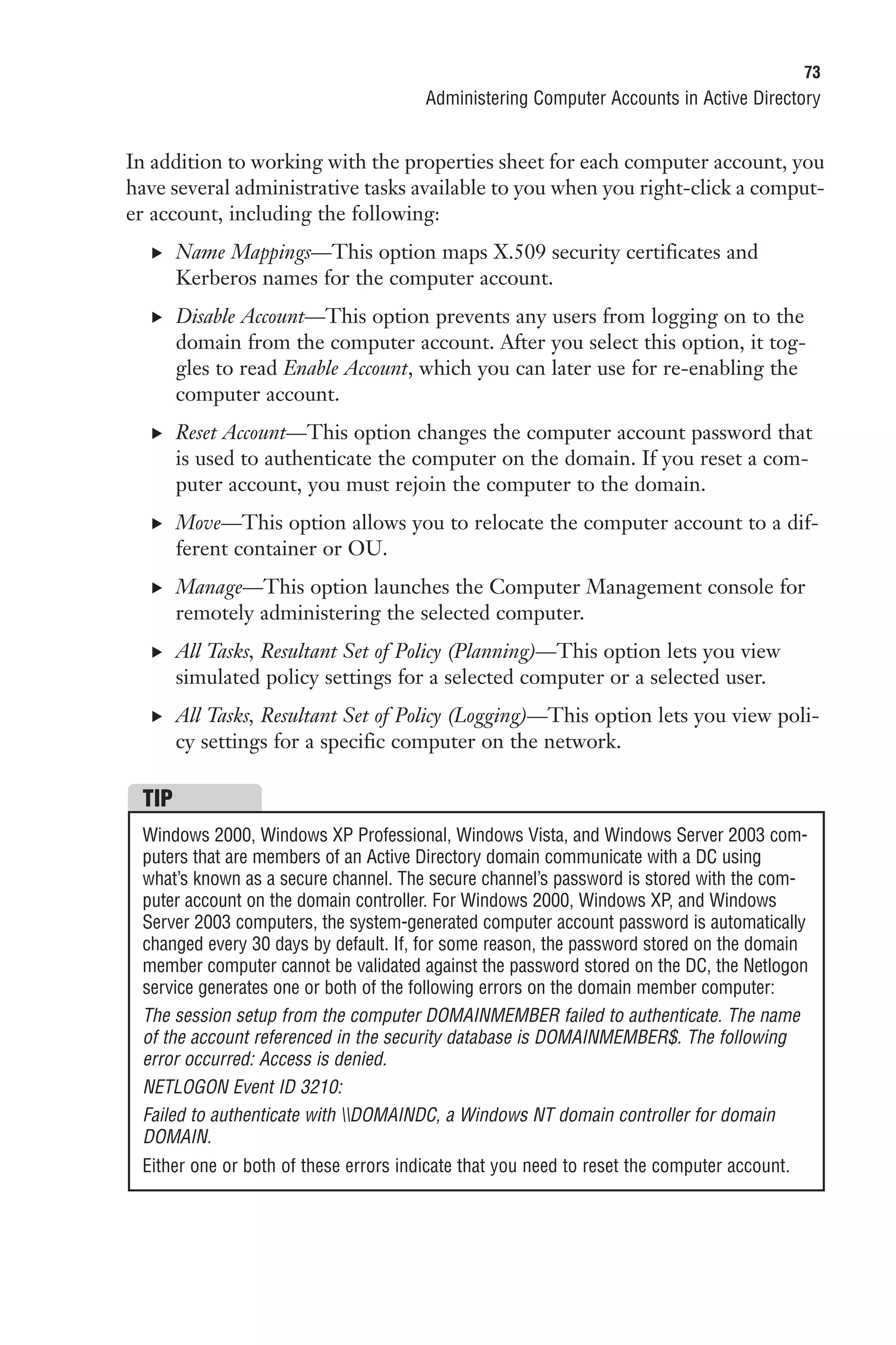 73
                                       Administering Computer Accounts in Active Directory


In addition to working with the properties sheet for each computer account, you
have several administrative tasks available to you when you right-click a comput-
er account, including the following:
  . Name Mappings—This option maps X.509 security certificates and
       Kerberos names for the computer account.
  . Disable Account—This option prevents any users from logging on to the
       domain from the computer account. After you select this option, it tog-
       gles to read Enable Account, which you can later use for re-enabling the
       computer account.
  . Reset Account—This option changes the computer account password that
       is used to authenticate the computer on the domain. If you reset a com-
       puter account, you must rejoin the computer to the domain.
  . Move—This option allows you to relocate the computer account to a dif-
       ferent container or OU.
  . Manage—This option launches the Computer Management console for
       remotely administering the selected computer.
  . All Tasks, Resultant Set of Policy (Planning)—This option lets you view
       simulated policy settings for a selected computer or a selected user.
  . All Tasks, Resultant Set of Policy (Logging)—This option lets you view poli-
       cy settings for a specific computer on the network.

 TIP
 Windows 2000, Windows XP Professional, Windows Vista, and Windows Server 2003 com-
 puters that are members of an Active Directory domain communicate with a DC using
 what’s known as a secure channel. The secure channel’s password is stored with the com-
 puter account on the domain controller. For Windows 2000, Windows XP, and Windows
 Server 2003 computers, the system-generated computer account password is automatically
 changed every 30 days by default. If, for some reason, the password stored on the domain
 member computer cannot be validated against the password stored on the DC, the Netlogon
 service generates one or both of the following errors on the domain member computer:
 The session setup from the computer DOMAINMEMBER failed to authenticate. The name
 of the account referenced in the security database is DOMAINMEMBER$. The following
 error occurred: Access is denied.
 NETLOGON Event ID 3210:
 Failed to authenticate with DOMAINDC, a Windows NT domain controller for domain
 DOMAIN.
 Either one or both of these errors indicate that you need to reset the computer account.
 