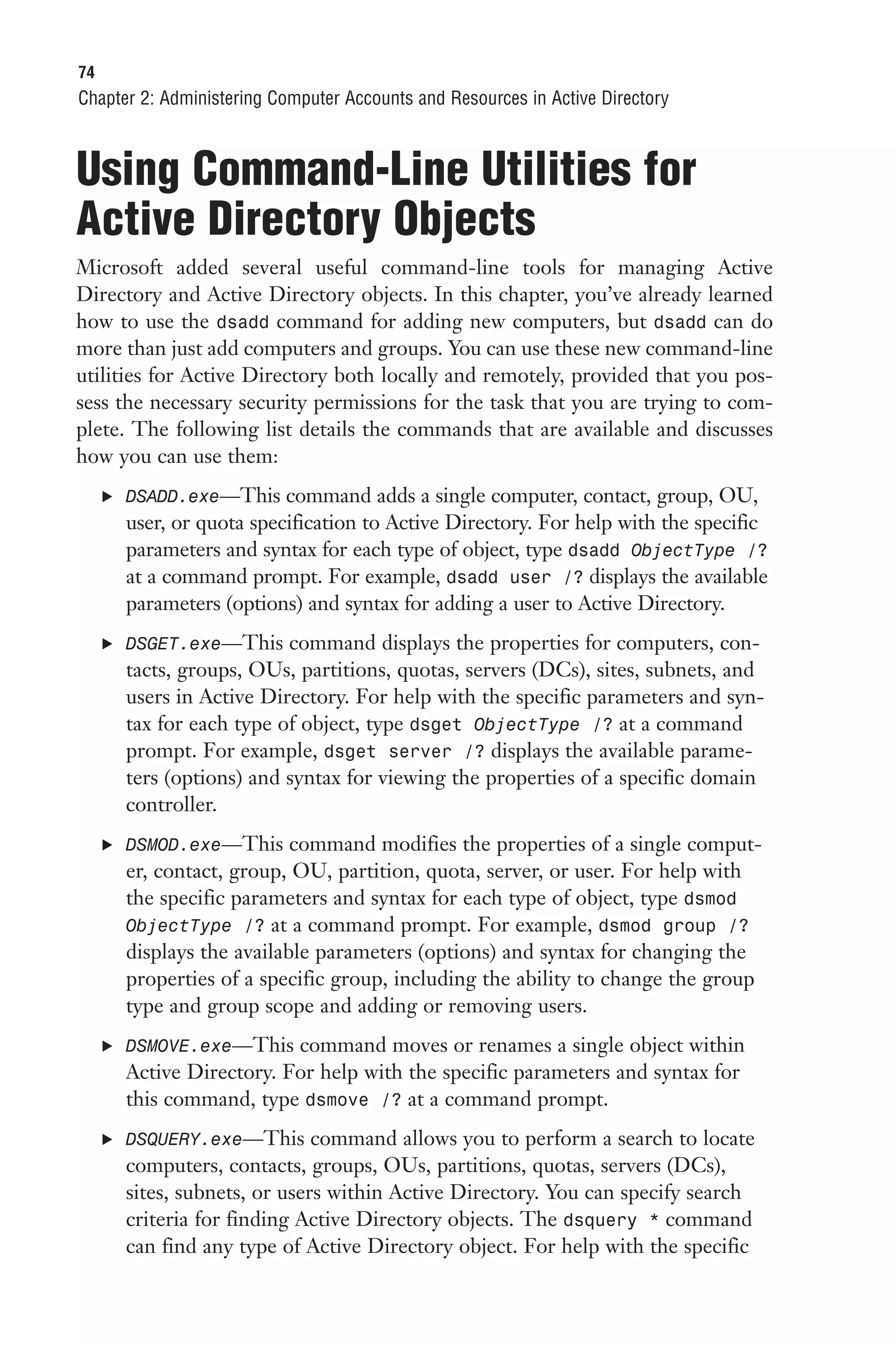 74
Chapter 2: Administering Computer Accounts and Resources in Active Directory



Using Command-Line Utilities for
Active Directory Objects
Microsoft added several useful command-line tools for managing Active
Directory and Active Directory objects. In this chapter, you’ve already learned
how to use the dsadd command for adding new computers, but dsadd can do
more than just add computers and groups. You can use these new command-line
utilities for Active Directory both locally and remotely, provided that you pos-
sess the necessary security permissions for the task that you are trying to com-
plete. The following list details the commands that are available and discusses
how you can use them:
     . DSADD.exe—This command adds a single computer, contact, group, OU,
       user, or quota specification to Active Directory. For help with the specific
       parameters and syntax for each type of object, type dsadd ObjectType /?
       at a command prompt. For example, dsadd user /? displays the available
       parameters (options) and syntax for adding a user to Active Directory.
     . DSGET.exe—This command displays the properties for computers, con-
       tacts, groups, OUs, partitions, quotas, servers (DCs), sites, subnets, and
       users in Active Directory. For help with the specific parameters and syn-
       tax for each type of object, type dsget ObjectType /? at a command
       prompt. For example, dsget server /? displays the available parame-
       ters (options) and syntax for viewing the properties of a specific domain
       controller.
     . DSMOD.exe—This command modifies the properties of a single comput-
       er, contact, group, OU, partition, quota, server, or user. For help with
       the specific parameters and syntax for each type of object, type dsmod
       ObjectType /? at a command prompt. For example, dsmod group /?
       displays the available parameters (options) and syntax for changing the
       properties of a specific group, including the ability to change the group
       type and group scope and adding or removing users.
     . DSMOVE.exe—This command moves or renames a single object within
       Active Directory. For help with the specific parameters and syntax for
       this command, type dsmove /? at a command prompt.
     . DSQUERY.exe—This command allows you to perform a search to locate
       computers, contacts, groups, OUs, partitions, quotas, servers (DCs),
       sites, subnets, or users within Active Directory. You can specify search
       criteria for finding Active Directory objects. The dsquery * command
       can find any type of Active Directory object. For help with the specific
 