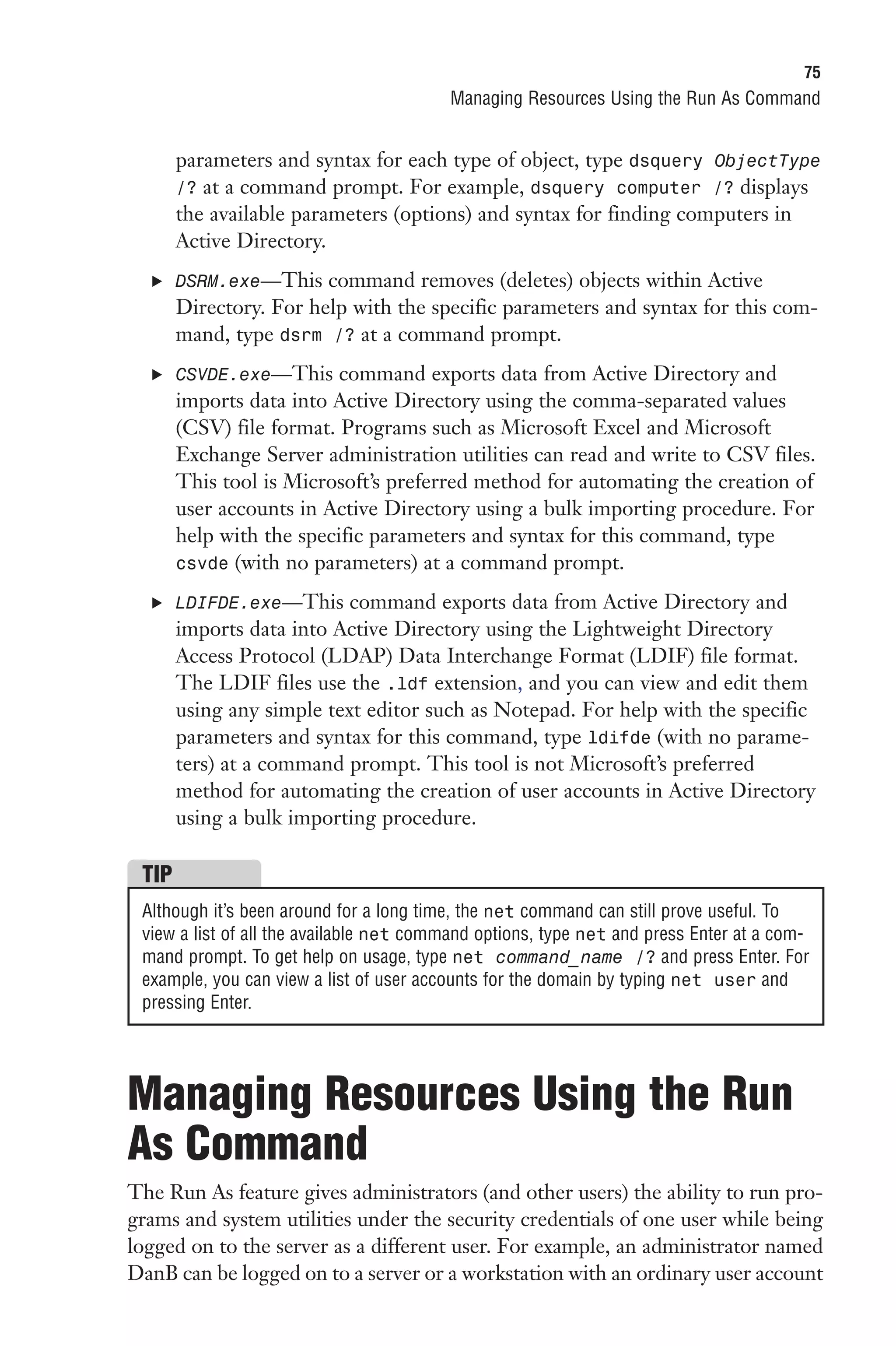 75
                                         Managing Resources Using the Run As Command


       parameters and syntax for each type of object, type dsquery ObjectType
       /? at a command prompt. For example, dsquery computer /? displays
       the available parameters (options) and syntax for finding computers in
       Active Directory.
  . DSRM.exe—This command removes (deletes) objects within Active
       Directory. For help with the specific parameters and syntax for this com-
       mand, type dsrm /? at a command prompt.
  . CSVDE.exe—This command exports data from Active Directory and
       imports data into Active Directory using the comma-separated values
       (CSV) file format. Programs such as Microsoft Excel and Microsoft
       Exchange Server administration utilities can read and write to CSV files.
       This tool is Microsoft’s preferred method for automating the creation of
       user accounts in Active Directory using a bulk importing procedure. For
       help with the specific parameters and syntax for this command, type
       csvde (with no parameters) at a command prompt.

  . LDIFDE.exe—This command exports data from Active Directory and
       imports data into Active Directory using the Lightweight Directory
       Access Protocol (LDAP) Data Interchange Format (LDIF) file format.
       The LDIF files use the .ldf extension, and you can view and edit them
       using any simple text editor such as Notepad. For help with the specific
       parameters and syntax for this command, type ldifde (with no parame-
       ters) at a command prompt. This tool is not Microsoft’s preferred
       method for automating the creation of user accounts in Active Directory
       using a bulk importing procedure.

 TIP
 Although it’s been around for a long time, the net command can still prove useful. To
 view a list of all the available net command options, type net and press Enter at a com-
 mand prompt. To get help on usage, type net command_name /? and press Enter. For
 example, you can view a list of user accounts for the domain by typing net user and
 pressing Enter.




Managing Resources Using the Run
As Command
The Run As feature gives administrators (and other users) the ability to run pro-
grams and system utilities under the security credentials of one user while being
logged on to the server as a different user. For example, an administrator named
DanB can be logged on to a server or a workstation with an ordinary user account
 