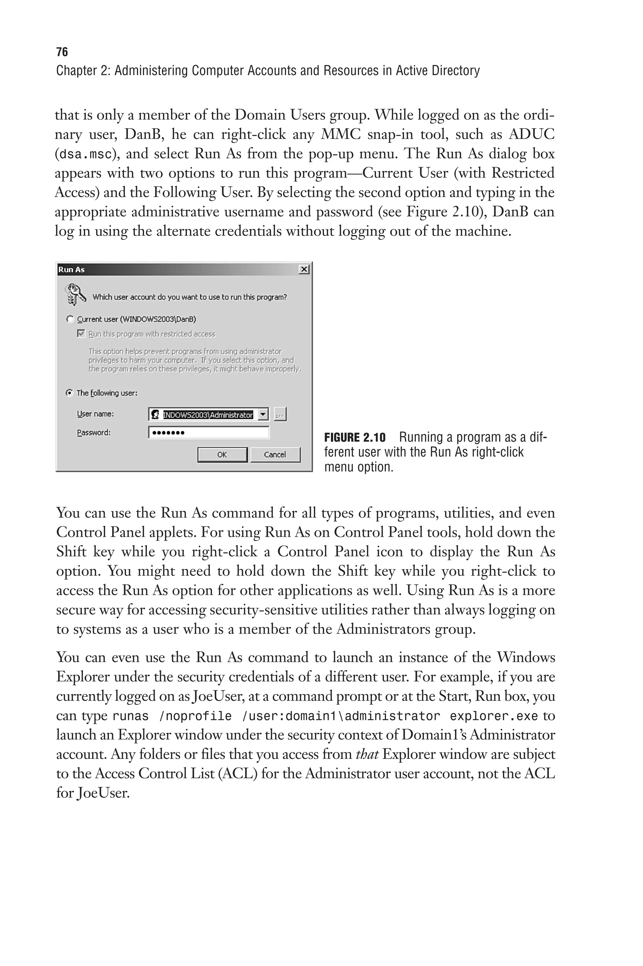 76
Chapter 2: Administering Computer Accounts and Resources in Active Directory


that is only a member of the Domain Users group. While logged on as the ordi-
nary user, DanB, he can right-click any MMC snap-in tool, such as ADUC
(dsa.msc), and select Run As from the pop-up menu. The Run As dialog box
appears with two options to run this program—Current User (with Restricted
Access) and the Following User. By selecting the second option and typing in the
appropriate administrative username and password (see Figure 2.10), DanB can
log in using the alternate credentials without logging out of the machine.




                                                FIGURE 2.10 Running a program as a dif-
                                                ferent user with the Run As right-click
                                                menu option.


You can use the Run As command for all types of programs, utilities, and even
Control Panel applets. For using Run As on Control Panel tools, hold down the
Shift key while you right-click a Control Panel icon to display the Run As
option. You might need to hold down the Shift key while you right-click to
access the Run As option for other applications as well. Using Run As is a more
secure way for accessing security-sensitive utilities rather than always logging on
to systems as a user who is a member of the Administrators group.
You can even use the Run As command to launch an instance of the Windows
Explorer under the security credentials of a different user. For example, if you are
currently logged on as JoeUser, at a command prompt or at the Start, Run box, you
can type runas /noprofile /user:domain1administrator explorer.exe to
launch an Explorer window under the security context of Domain1’s Administrator
account. Any folders or files that you access from that Explorer window are subject
to the Access Control List (ACL) for the Administrator user account, not the ACL
for JoeUser.
 