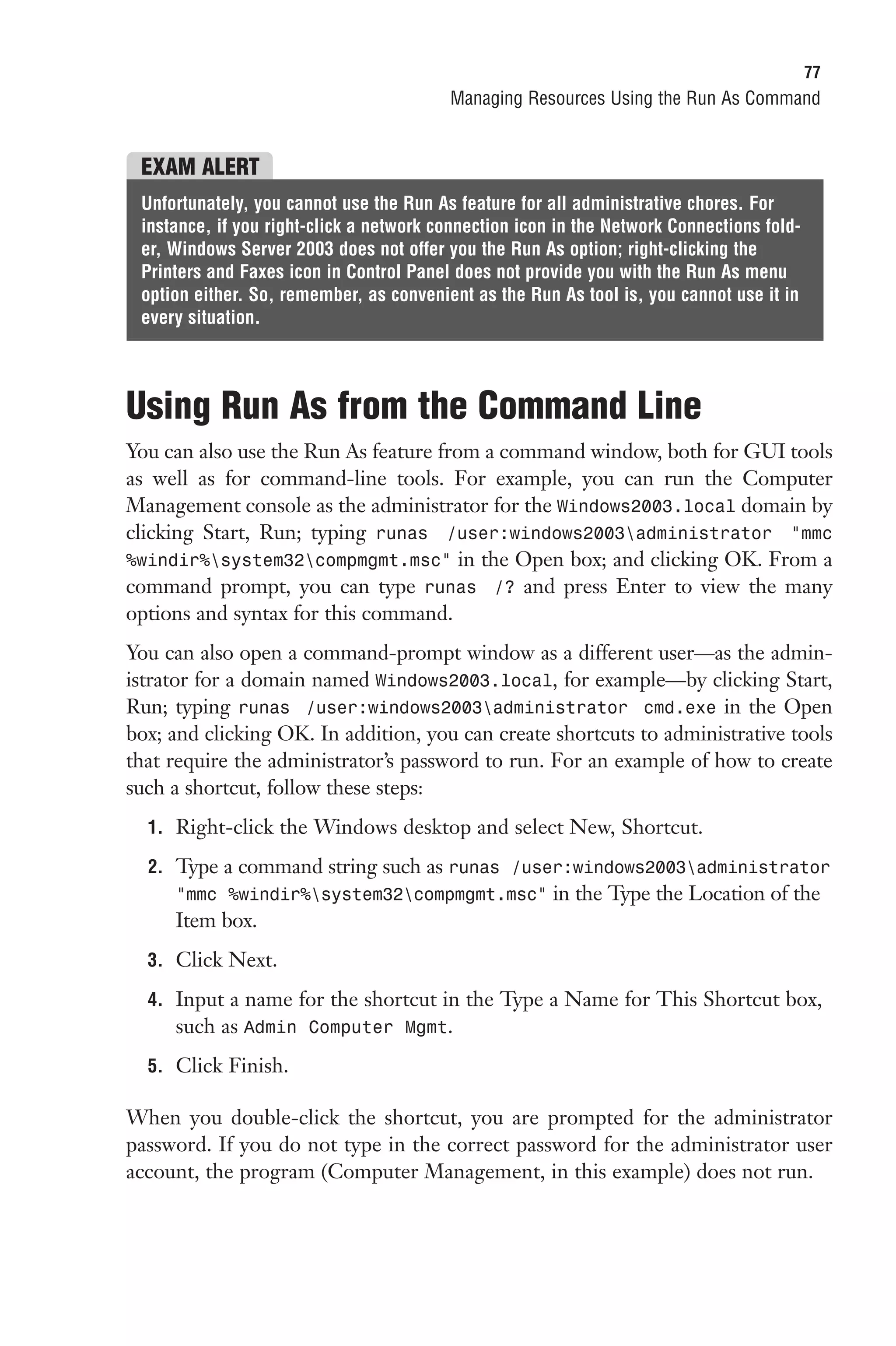 77
                                         Managing Resources Using the Run As Command


 EXAM ALERT
 Unfortunately, you cannot use the Run As feature for all administrative chores. For
 instance, if you right-click a network connection icon in the Network Connections fold-
 er, Windows Server 2003 does not offer you the Run As option; right-clicking the
 Printers and Faxes icon in Control Panel does not provide you with the Run As menu
 option either. So, remember, as convenient as the Run As tool is, you cannot use it in
 every situation.




Using Run As from the Command Line
You can also use the Run As feature from a command window, both for GUI tools
as well as for command-line tools. For example, you can run the Computer
Management console as the administrator for the Windows2003.local domain by
clicking Start, Run; typing runas /user:windows2003administrator “mmc
%windir%system32compmgmt.msc” in the Open box; and clicking OK. From a
command prompt, you can type runas /? and press Enter to view the many
options and syntax for this command.
You can also open a command-prompt window as a different user—as the admin-
istrator for a domain named Windows2003.local, for example—by clicking Start,
Run; typing runas /user:windows2003administrator cmd.exe in the Open
box; and clicking OK. In addition, you can create shortcuts to administrative tools
that require the administrator’s password to run. For an example of how to create
such a shortcut, follow these steps:
  1. Right-click the Windows desktop and select New, Shortcut.

  2. Type a command string such as runas /user:windows2003administrator
     “mmc %windir%system32compmgmt.msc” in the Type the Location of the
     Item box.
  3. Click Next.

  4. Input a name for the shortcut in the Type a Name for This Shortcut box,
     such as Admin Computer Mgmt.
  5. Click Finish.

When you double-click the shortcut, you are prompted for the administrator
password. If you do not type in the correct password for the administrator user
account, the program (Computer Management, in this example) does not run.
 