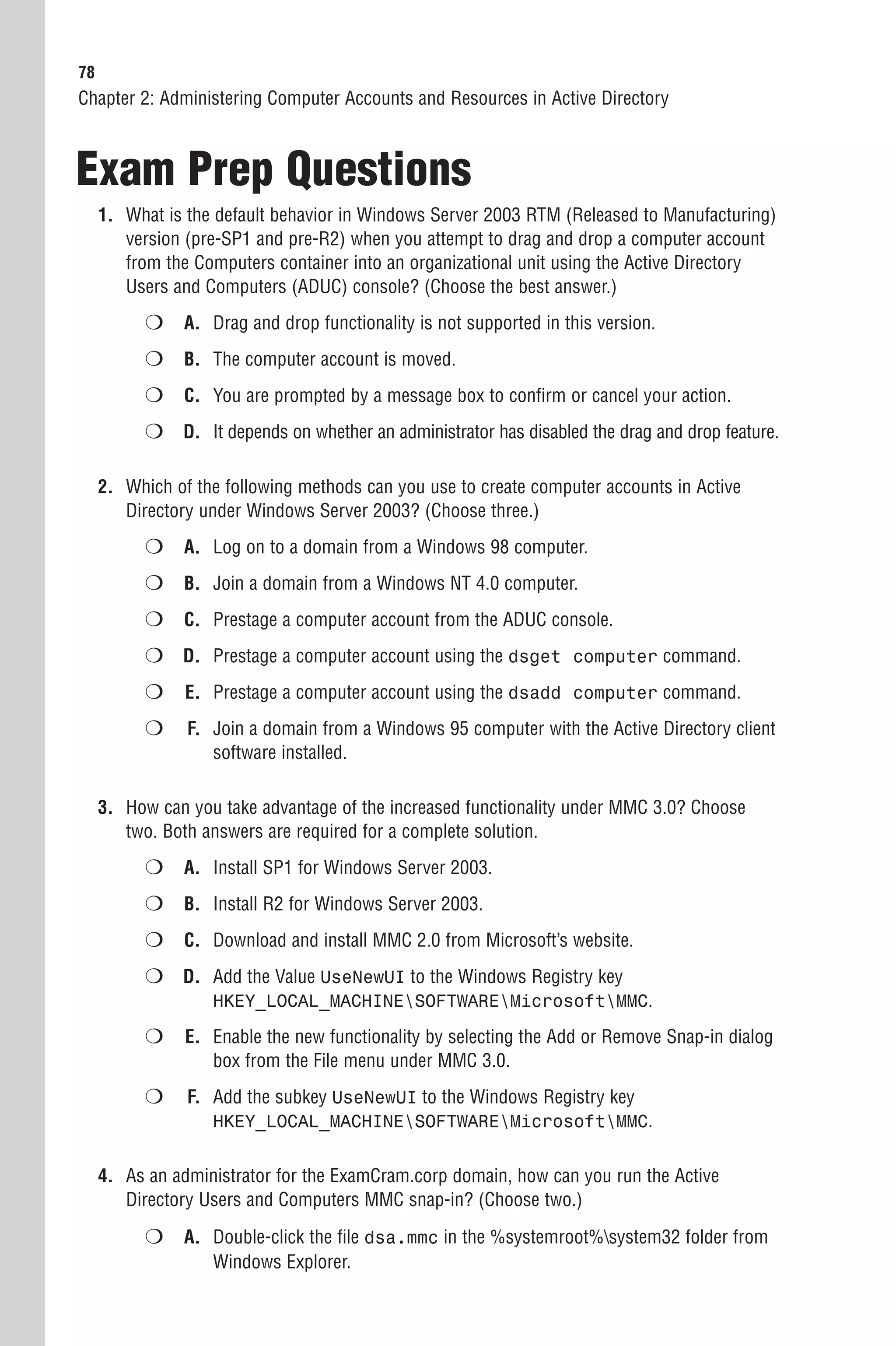 78
Chapter 2: Administering Computer Accounts and Resources in Active Directory



Exam Prep Questions
     1. What is the default behavior in Windows Server 2003 RTM (Released to Manufacturing)
        version (pre-SP1 and pre-R2) when you attempt to drag and drop a computer account
        from the Computers container into an organizational unit using the Active Directory
        Users and Computers (ADUC) console? (Choose the best answer.)
           ❍ A. Drag and drop functionality is not supported in this version.
           ❍ B. The computer account is moved.
           ❍ C. You are prompted by a message box to confirm or cancel your action.
           ❍ D. It depends on whether an administrator has disabled the drag and drop feature.

     2. Which of the following methods can you use to create computer accounts in Active
        Directory under Windows Server 2003? (Choose three.)
           ❍ A. Log on to a domain from a Windows 98 computer.
           ❍ B. Join a domain from a Windows NT 4.0 computer.
           ❍ C. Prestage a computer account from the ADUC console.
           ❍ D. Prestage a computer account using the dsget computer command.
           ❍    E. Prestage a computer account using the dsadd computer command.
           ❍    F. Join a domain from a Windows 95 computer with the Active Directory client
                   software installed.

     3. How can you take advantage of the increased functionality under MMC 3.0? Choose
        two. Both answers are required for a complete solution.
           ❍ A. Install SP1 for Windows Server 2003.
           ❍ B. Install R2 for Windows Server 2003.
           ❍ C. Download and install MMC 2.0 from Microsoft’s website.
           ❍ D. Add the Value UseNewUI to the Windows Registry key
                   HKEY_LOCAL_MACHINESOFTWAREMicrosoftMMC.

           ❍    E. Enable the new functionality by selecting the Add or Remove Snap-in dialog
                   box from the File menu under MMC 3.0.
           ❍    F. Add the subkey UseNewUI to the Windows Registry key
                   HKEY_LOCAL_MACHINESOFTWAREMicrosoftMMC.


     4. As an administrator for the ExamCram.corp domain, how can you run the Active
        Directory Users and Computers MMC snap-in? (Choose two.)

           ❍ A. Double-click the file dsa.mmc in the %systemroot%system32 folder from
                   Windows Explorer.
 