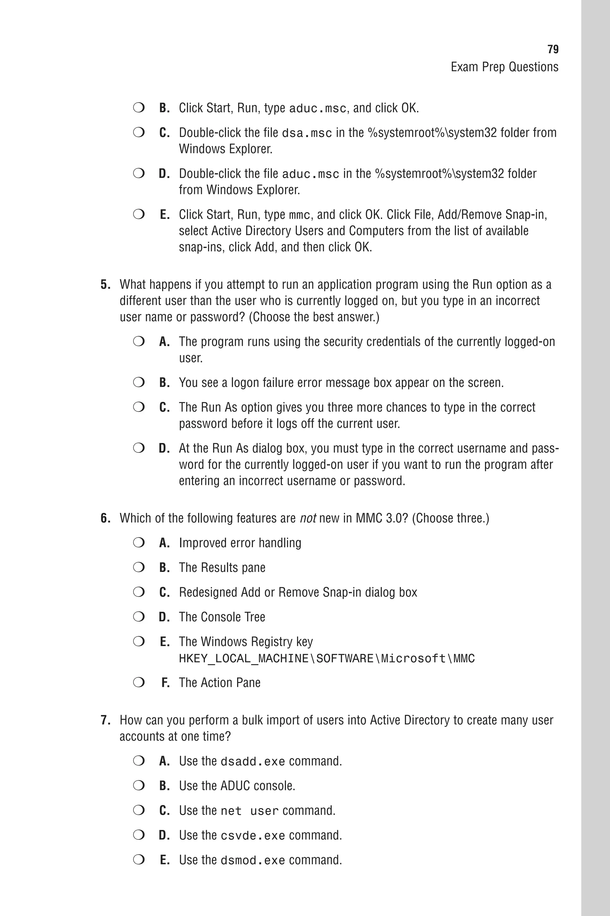 79
                                                                    Exam Prep Questions


      ❍ B. Click Start, Run, type aduc.msc, and click OK.
      ❍ C. Double-click the file dsa.msc in the %systemroot%system32 folder from
               Windows Explorer.
      ❍ D. Double-click the file aduc.msc in the %systemroot%system32 folder
               from Windows Explorer.
      ❍    E. Click Start, Run, type mmc, and click OK. Click File, Add/Remove Snap-in,
              select Active Directory Users and Computers from the list of available
              snap-ins, click Add, and then click OK.

5. What happens if you attempt to run an application program using the Run option as a
   different user than the user who is currently logged on, but you type in an incorrect
   user name or password? (Choose the best answer.)
      ❍ A. The program runs using the security credentials of the currently logged-on
               user.
      ❍ B. You see a logon failure error message box appear on the screen.
      ❍ C. The Run As option gives you three more chances to type in the correct
               password before it logs off the current user.
      ❍ D. At the Run As dialog box, you must type in the correct username and pass-
               word for the currently logged-on user if you want to run the program after
               entering an incorrect username or password.

6. Which of the following features are not new in MMC 3.0? (Choose three.)
      ❍ A. Improved error handling
      ❍ B. The Results pane
      ❍ C. Redesigned Add or Remove Snap-in dialog box
      ❍ D. The Console Tree
      ❍    E. The Windows Registry key
               HKEY_LOCAL_MACHINESOFTWAREMicrosoftMMC

      ❍    F. The Action Pane

7. How can you perform a bulk import of users into Active Directory to create many user
   accounts at one time?
      ❍ A. Use the dsadd.exe command.
      ❍ B. Use the ADUC console.
      ❍ C. Use the net user command.
      ❍ D. Use the csvde.exe command.
      ❍    E. Use the dsmod.exe command.
 