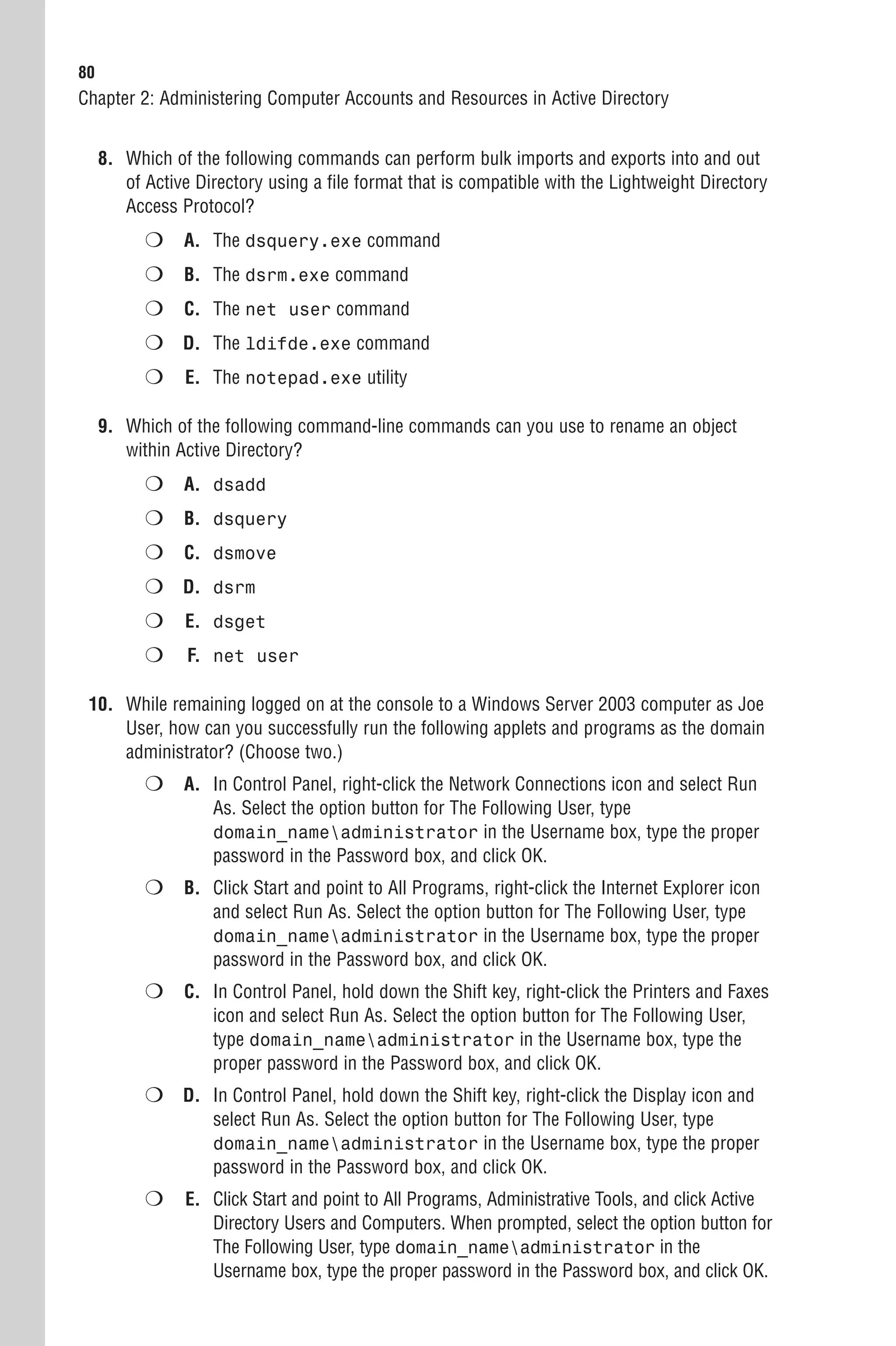 80
Chapter 2: Administering Computer Accounts and Resources in Active Directory


     8. Which of the following commands can perform bulk imports and exports into and out
        of Active Directory using a file format that is compatible with the Lightweight Directory
        Access Protocol?
           ❍ A. The dsquery.exe command
           ❍ B. The dsrm.exe command
           ❍ C. The net user command
           ❍ D. The ldifde.exe command
           ❍    E. The notepad.exe utility

     9. Which of the following command-line commands can you use to rename an object
        within Active Directory?
           ❍ A. dsadd
           ❍ B. dsquery
           ❍ C. dsmove
           ❍ D. dsrm
           ❍    E. dsget
           ❍     F. net user

 10. While remaining logged on at the console to a Windows Server 2003 computer as Joe
     User, how can you successfully run the following applets and programs as the domain
     administrator? (Choose two.)
           ❍ A. In Control Panel, right-click the Network Connections icon and select Run
                    As. Select the option button for The Following User, type
                    domain_nameadministrator in the Username box, type the proper
                    password in the Password box, and click OK.
           ❍ B. Click Start and point to All Programs, right-click the Internet Explorer icon
                    and select Run As. Select the option button for The Following User, type
                    domain_nameadministrator in the Username box, type the proper
                    password in the Password box, and click OK.
           ❍ C. In Control Panel, hold down the Shift key, right-click the Printers and Faxes
                    icon and select Run As. Select the option button for The Following User,
                    type domain_nameadministrator in the Username box, type the
                    proper password in the Password box, and click OK.
           ❍ D. In Control Panel, hold down the Shift key, right-click the Display icon and
                    select Run As. Select the option button for The Following User, type
                    domain_nameadministrator in the Username box, type the proper
                    password in the Password box, and click OK.
           ❍    E. Click Start and point to All Programs, Administrative Tools, and click Active
                   Directory Users and Computers. When prompted, select the option button for
                   The Following User, type domain_nameadministrator in the
                   Username box, type the proper password in the Password box, and click OK.
 