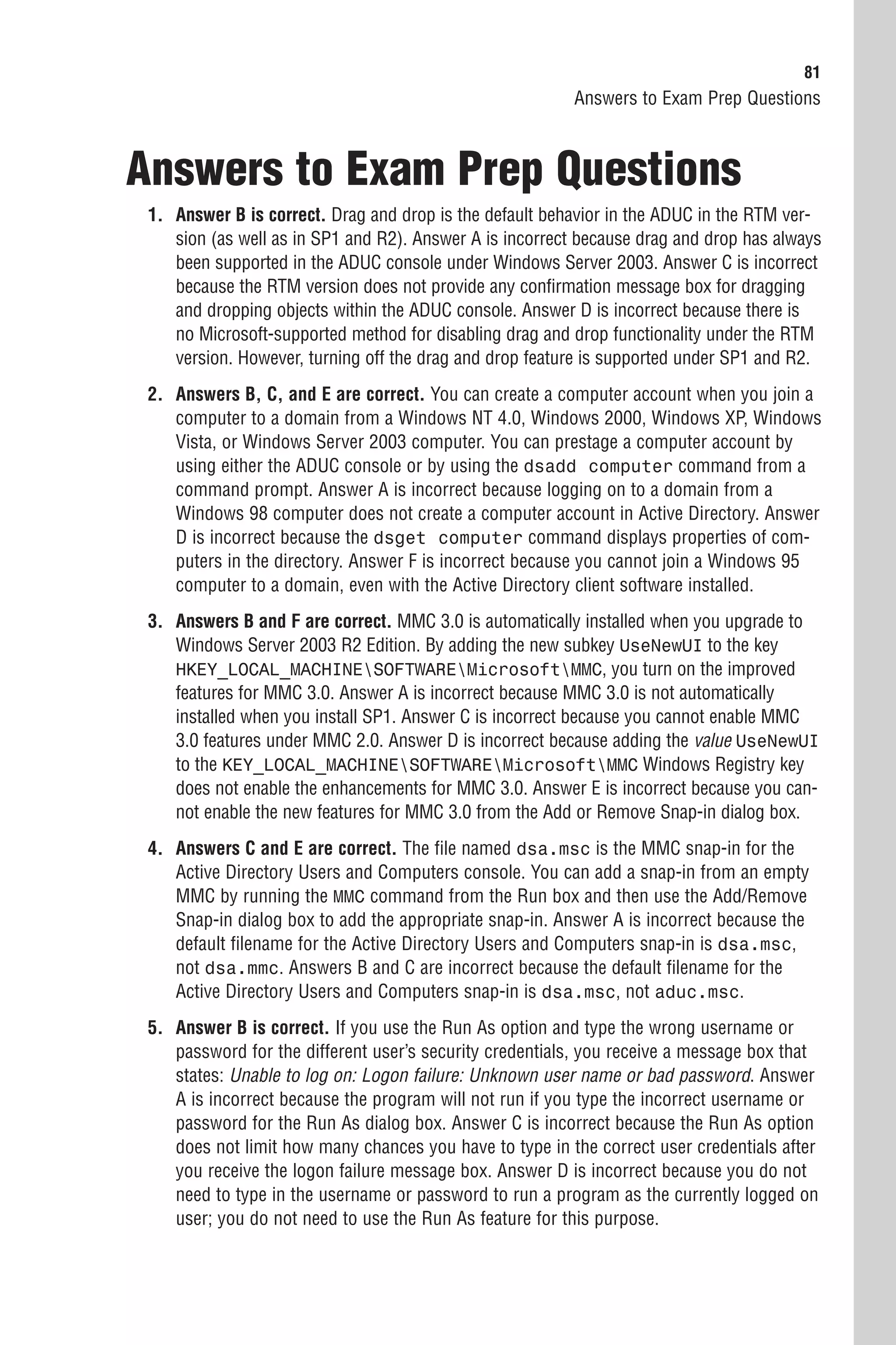 81
                                                         Answers to Exam Prep Questions



Answers to Exam Prep Questions
 1. Answer B is correct. Drag and drop is the default behavior in the ADUC in the RTM ver-
    sion (as well as in SP1 and R2). Answer A is incorrect because drag and drop has always
    been supported in the ADUC console under Windows Server 2003. Answer C is incorrect
    because the RTM version does not provide any confirmation message box for dragging
    and dropping objects within the ADUC console. Answer D is incorrect because there is
    no Microsoft-supported method for disabling drag and drop functionality under the RTM
    version. However, turning off the drag and drop feature is supported under SP1 and R2.
 2. Answers B, C, and E are correct. You can create a computer account when you join a
    computer to a domain from a Windows NT 4.0, Windows 2000, Windows XP, Windows
    Vista, or Windows Server 2003 computer. You can prestage a computer account by
    using either the ADUC console or by using the dsadd computer command from a
    command prompt. Answer A is incorrect because logging on to a domain from a
    Windows 98 computer does not create a computer account in Active Directory. Answer
    D is incorrect because the dsget computer command displays properties of com-
    puters in the directory. Answer F is incorrect because you cannot join a Windows 95
    computer to a domain, even with the Active Directory client software installed.
 3. Answers B and F are correct. MMC 3.0 is automatically installed when you upgrade to
    Windows Server 2003 R2 Edition. By adding the new subkey UseNewUI to the key
    HKEY_LOCAL_MACHINESOFTWAREMicrosoftMMC, you turn on the improved
    features for MMC 3.0. Answer A is incorrect because MMC 3.0 is not automatically
    installed when you install SP1. Answer C is incorrect because you cannot enable MMC
    3.0 features under MMC 2.0. Answer D is incorrect because adding the value UseNewUI
    to the KEY_LOCAL_MACHINESOFTWAREMicrosoftMMC Windows Registry key
    does not enable the enhancements for MMC 3.0. Answer E is incorrect because you can-
    not enable the new features for MMC 3.0 from the Add or Remove Snap-in dialog box.
 4. Answers C and E are correct. The file named dsa.msc is the MMC snap-in for the
    Active Directory Users and Computers console. You can add a snap-in from an empty
    MMC by running the MMC command from the Run box and then use the Add/Remove
    Snap-in dialog box to add the appropriate snap-in. Answer A is incorrect because the
    default filename for the Active Directory Users and Computers snap-in is dsa.msc,
    not dsa.mmc. Answers B and C are incorrect because the default filename for the
    Active Directory Users and Computers snap-in is dsa.msc, not aduc.msc.
 5. Answer B is correct. If you use the Run As option and type the wrong username or
    password for the different user’s security credentials, you receive a message box that
    states: Unable to log on: Logon failure: Unknown user name or bad password. Answer
    A is incorrect because the program will not run if you type the incorrect username or
    password for the Run As dialog box. Answer C is incorrect because the Run As option
    does not limit how many chances you have to type in the correct user credentials after
    you receive the logon failure message box. Answer D is incorrect because you do not
    need to type in the username or password to run a program as the currently logged on
    user; you do not need to use the Run As feature for this purpose.
 