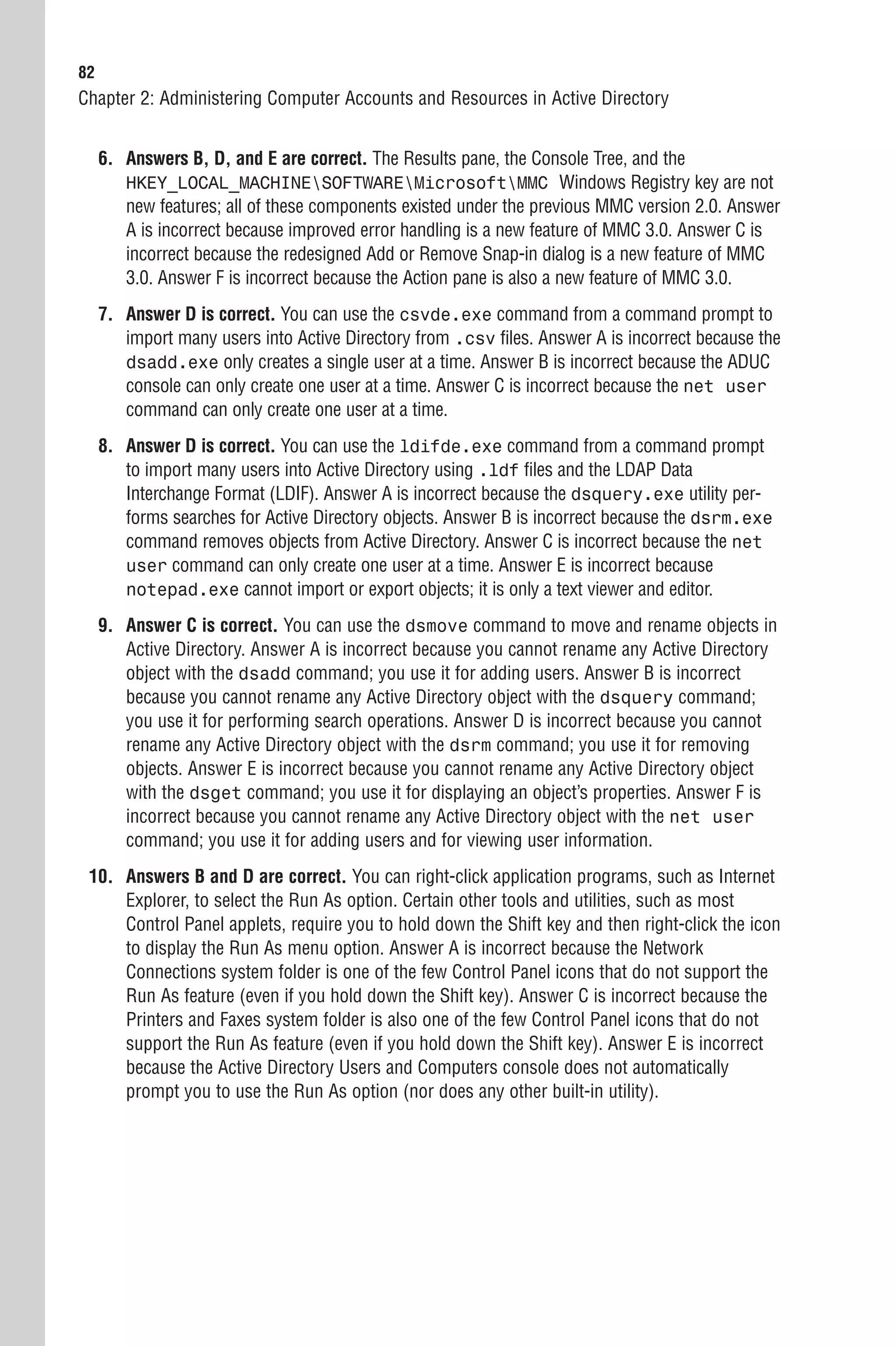 82
Chapter 2: Administering Computer Accounts and Resources in Active Directory


     6. Answers B, D, and E are correct. The Results pane, the Console Tree, and the
        HKEY_LOCAL_MACHINESOFTWAREMicrosoftMMC Windows Registry key are not
        new features; all of these components existed under the previous MMC version 2.0. Answer
        A is incorrect because improved error handling is a new feature of MMC 3.0. Answer C is
        incorrect because the redesigned Add or Remove Snap-in dialog is a new feature of MMC
        3.0. Answer F is incorrect because the Action pane is also a new feature of MMC 3.0.
     7. Answer D is correct. You can use the csvde.exe command from a command prompt to
        import many users into Active Directory from .csv files. Answer A is incorrect because the
        dsadd.exe only creates a single user at a time. Answer B is incorrect because the ADUC
        console can only create one user at a time. Answer C is incorrect because the net user
        command can only create one user at a time.
     8. Answer D is correct. You can use the ldifde.exe command from a command prompt
        to import many users into Active Directory using .ldf files and the LDAP Data
        Interchange Format (LDIF). Answer A is incorrect because the dsquery.exe utility per-
        forms searches for Active Directory objects. Answer B is incorrect because the dsrm.exe
        command removes objects from Active Directory. Answer C is incorrect because the net
        user command can only create one user at a time. Answer E is incorrect because
        notepad.exe cannot import or export objects; it is only a text viewer and editor.

     9. Answer C is correct. You can use the dsmove command to move and rename objects in
        Active Directory. Answer A is incorrect because you cannot rename any Active Directory
        object with the dsadd command; you use it for adding users. Answer B is incorrect
        because you cannot rename any Active Directory object with the dsquery command;
        you use it for performing search operations. Answer D is incorrect because you cannot
        rename any Active Directory object with the dsrm command; you use it for removing
        objects. Answer E is incorrect because you cannot rename any Active Directory object
        with the dsget command; you use it for displaying an object’s properties. Answer F is
        incorrect because you cannot rename any Active Directory object with the net user
        command; you use it for adding users and for viewing user information.
 10. Answers B and D are correct. You can right-click application programs, such as Internet
     Explorer, to select the Run As option. Certain other tools and utilities, such as most
     Control Panel applets, require you to hold down the Shift key and then right-click the icon
     to display the Run As menu option. Answer A is incorrect because the Network
     Connections system folder is one of the few Control Panel icons that do not support the
     Run As feature (even if you hold down the Shift key). Answer C is incorrect because the
     Printers and Faxes system folder is also one of the few Control Panel icons that do not
     support the Run As feature (even if you hold down the Shift key). Answer E is incorrect
     because the Active Directory Users and Computers console does not automatically
     prompt you to use the Run As option (nor does any other built-in utility).
 