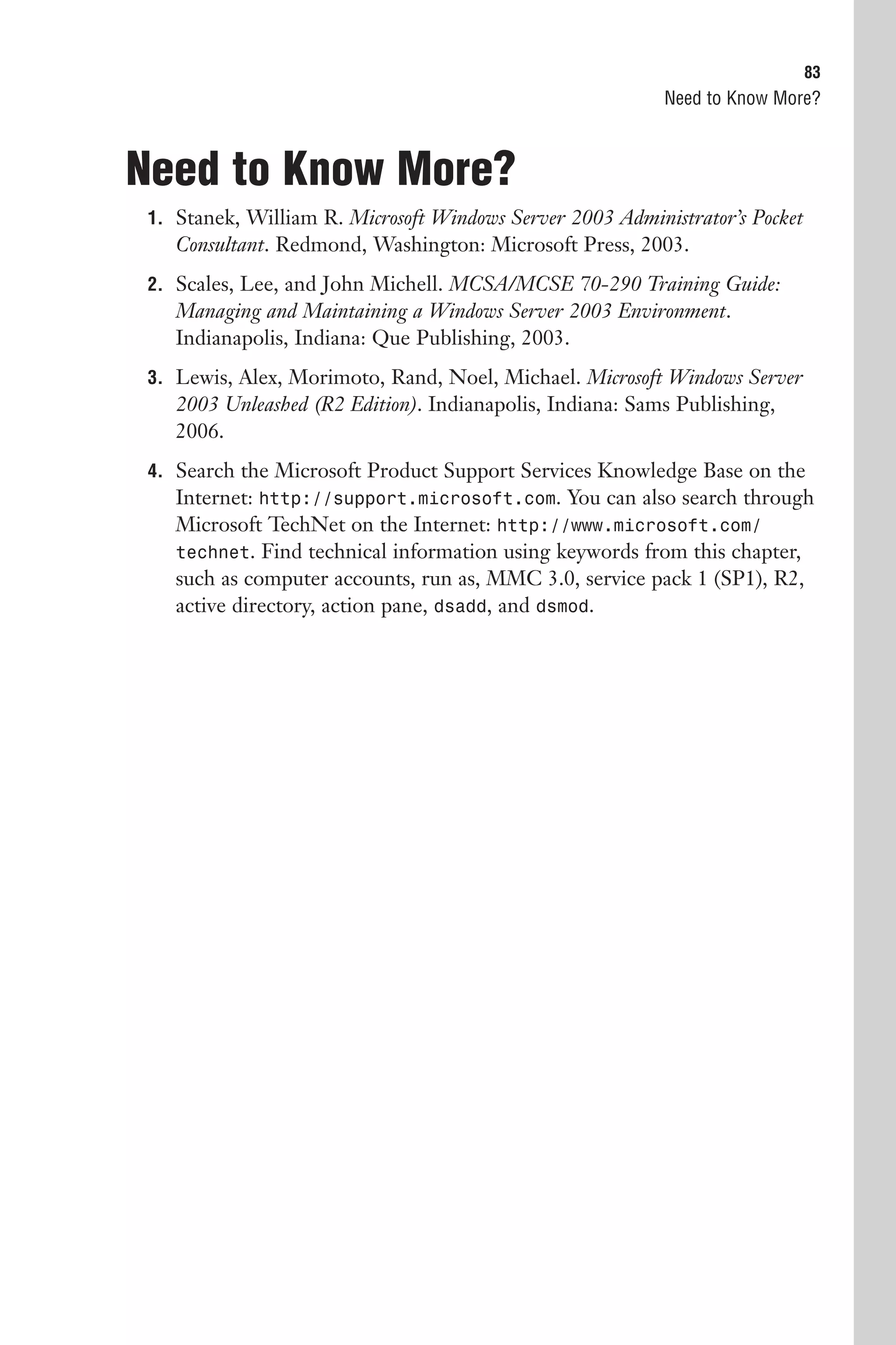 83
                                                           Need to Know More?



Need to Know More?
 1. Stanek, William R. Microsoft Windows Server 2003 Administrator’s Pocket
    Consultant. Redmond, Washington: Microsoft Press, 2003.
 2. Scales, Lee, and John Michell. MCSA/MCSE 70-290 Training Guide:
    Managing and Maintaining a Windows Server 2003 Environment.
    Indianapolis, Indiana: Que Publishing, 2003.
 3. Lewis, Alex, Morimoto, Rand, Noel, Michael. Microsoft Windows Server
    2003 Unleashed (R2 Edition). Indianapolis, Indiana: Sams Publishing,
    2006.
 4. Search the Microsoft Product Support Services Knowledge Base on the
    Internet: http://support.microsoft.com. You can also search through
    Microsoft TechNet on the Internet: http://www.microsoft.com/
    technet. Find technical information using keywords from this chapter,
    such as computer accounts, run as, MMC 3.0, service pack 1 (SP1), R2,
    active directory, action pane, dsadd, and dsmod.
 