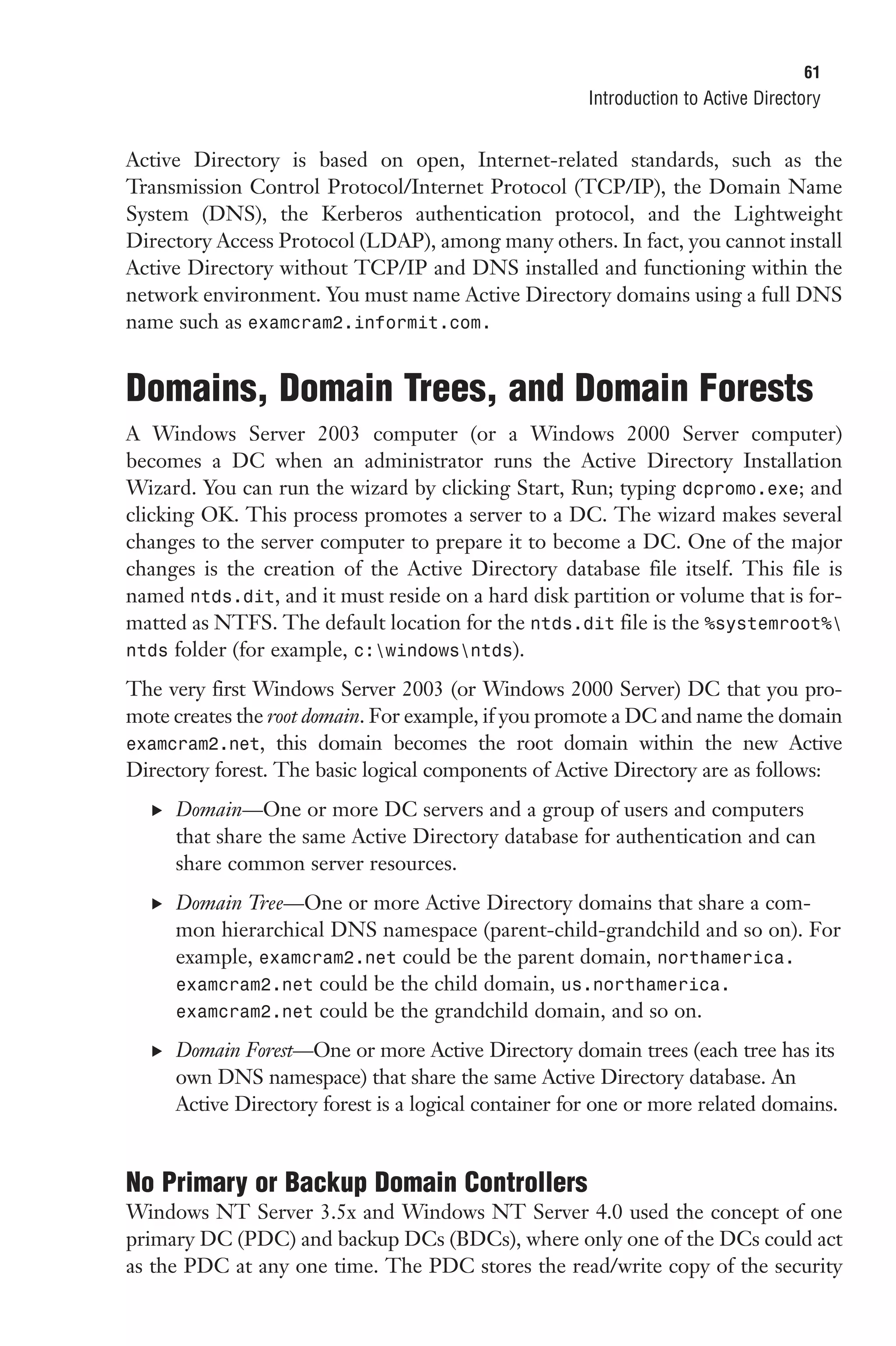 61
                                                      Introduction to Active Directory


Active Directory is based on open, Internet-related standards, such as the
Transmission Control Protocol/Internet Protocol (TCP/IP), the Domain Name
System (DNS), the Kerberos authentication protocol, and the Lightweight
Directory Access Protocol (LDAP), among many others. In fact, you cannot install
Active Directory without TCP/IP and DNS installed and functioning within the
network environment. You must name Active Directory domains using a full DNS
name such as examcram2.informit.com.


Domains, Domain Trees, and Domain Forests
A Windows Server 2003 computer (or a Windows 2000 Server computer)
becomes a DC when an administrator runs the Active Directory Installation
Wizard. You can run the wizard by clicking Start, Run; typing dcpromo.exe; and
clicking OK. This process promotes a server to a DC. The wizard makes several
changes to the server computer to prepare it to become a DC. One of the major
changes is the creation of the Active Directory database file itself. This file is
named ntds.dit, and it must reside on a hard disk partition or volume that is for-
matted as NTFS. The default location for the ntds.dit file is the %systemroot%
ntds folder (for example, c:windowsntds).

The very first Windows Server 2003 (or Windows 2000 Server) DC that you pro-
mote creates the root domain. For example, if you promote a DC and name the domain
examcram2.net, this domain becomes the root domain within the new Active
Directory forest. The basic logical components of Active Directory are as follows:
  . Domain—One or more DC servers and a group of users and computers
     that share the same Active Directory database for authentication and can
     share common server resources.
  . Domain Tree—One or more Active Directory domains that share a com-
     mon hierarchical DNS namespace (parent-child-grandchild and so on). For
     example, examcram2.net could be the parent domain, northamerica.
     examcram2.net could be the child domain, us.northamerica.
     examcram2.net could be the grandchild domain, and so on.

  . Domain Forest—One or more Active Directory domain trees (each tree has its
     own DNS namespace) that share the same Active Directory database. An
     Active Directory forest is a logical container for one or more related domains.


No Primary or Backup Domain Controllers
Windows NT Server 3.5x and Windows NT Server 4.0 used the concept of one
primary DC (PDC) and backup DCs (BDCs), where only one of the DCs could act
as the PDC at any one time. The PDC stores the read/write copy of the security
 