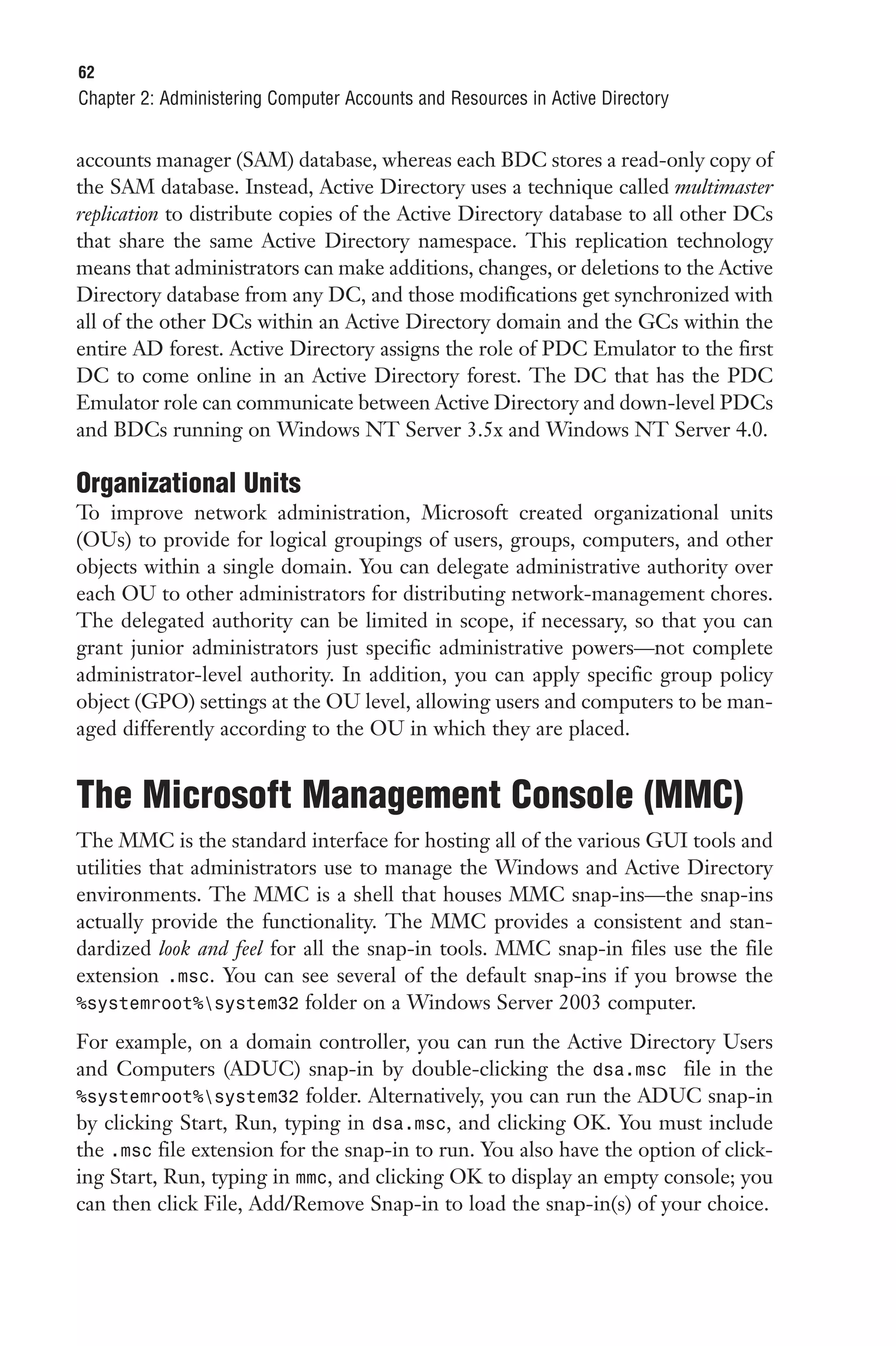 62
Chapter 2: Administering Computer Accounts and Resources in Active Directory


accounts manager (SAM) database, whereas each BDC stores a read-only copy of
the SAM database. Instead, Active Directory uses a technique called multimaster
replication to distribute copies of the Active Directory database to all other DCs
that share the same Active Directory namespace. This replication technology
means that administrators can make additions, changes, or deletions to the Active
Directory database from any DC, and those modifications get synchronized with
all of the other DCs within an Active Directory domain and the GCs within the
entire AD forest. Active Directory assigns the role of PDC Emulator to the first
DC to come online in an Active Directory forest. The DC that has the PDC
Emulator role can communicate between Active Directory and down-level PDCs
and BDCs running on Windows NT Server 3.5x and Windows NT Server 4.0.

Organizational Units
To improve network administration, Microsoft created organizational units
(OUs) to provide for logical groupings of users, groups, computers, and other
objects within a single domain. You can delegate administrative authority over
each OU to other administrators for distributing network-management chores.
The delegated authority can be limited in scope, if necessary, so that you can
grant junior administrators just specific administrative powers—not complete
administrator-level authority. In addition, you can apply specific group policy
object (GPO) settings at the OU level, allowing users and computers to be man-
aged differently according to the OU in which they are placed.


The Microsoft Management Console (MMC)
The MMC is the standard interface for hosting all of the various GUI tools and
utilities that administrators use to manage the Windows and Active Directory
environments. The MMC is a shell that houses MMC snap-ins—the snap-ins
actually provide the functionality. The MMC provides a consistent and stan-
dardized look and feel for all the snap-in tools. MMC snap-in files use the file
extension .msc. You can see several of the default snap-ins if you browse the
%systemroot%system32 folder on a Windows Server 2003 computer.

For example, on a domain controller, you can run the Active Directory Users
and Computers (ADUC) snap-in by double-clicking the dsa.msc file in the
%systemroot%system32 folder. Alternatively, you can run the ADUC snap-in
by clicking Start, Run, typing in dsa.msc, and clicking OK. You must include
the .msc file extension for the snap-in to run. You also have the option of click-
ing Start, Run, typing in mmc, and clicking OK to display an empty console; you
can then click File, Add/Remove Snap-in to load the snap-in(s) of your choice.
 