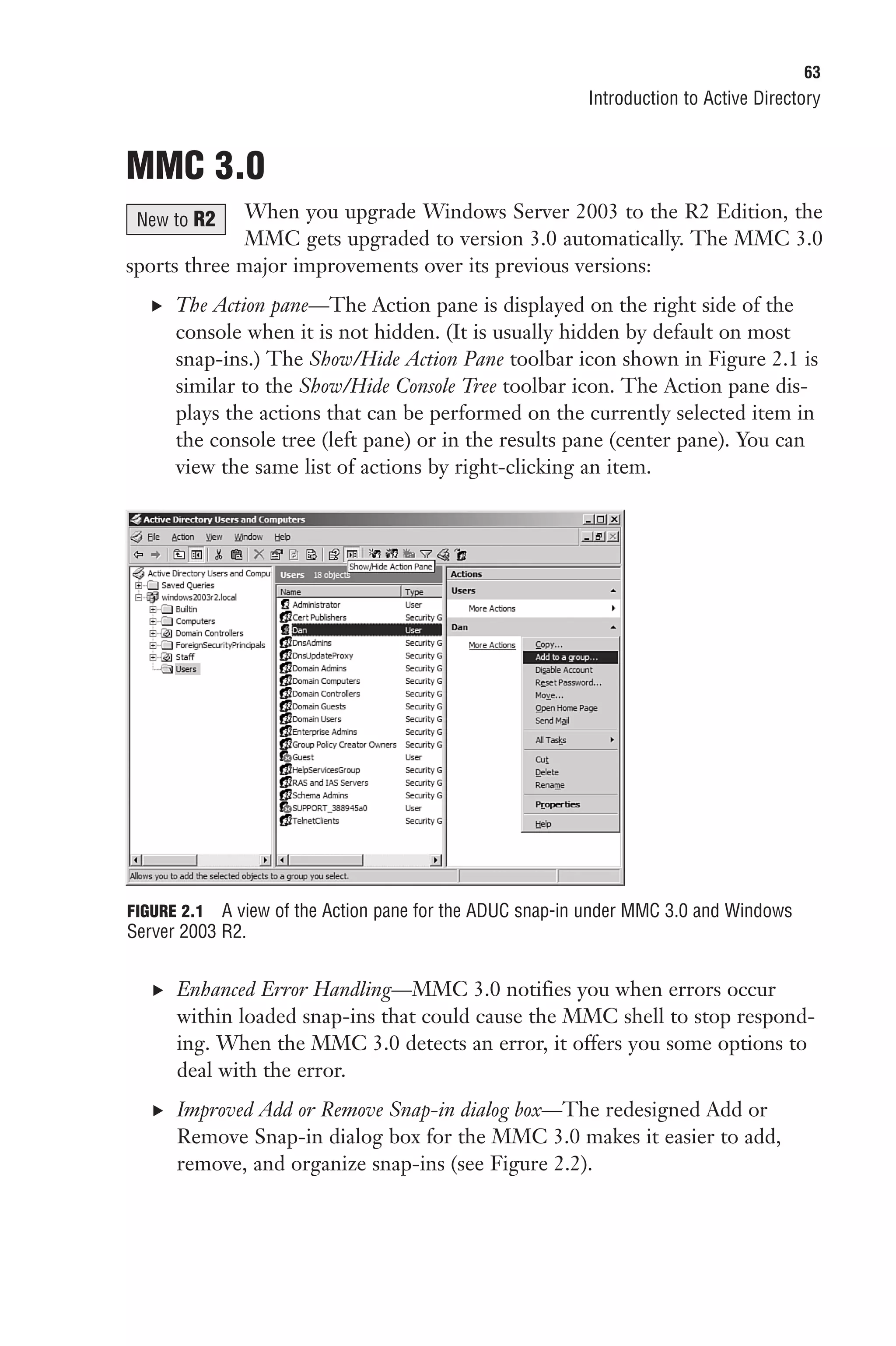 63
                                                         Introduction to Active Directory


MMC 3.0
 New to R2   When you upgrade Windows Server 2003 to the R2 Edition, the
             MMC gets upgraded to version 3.0 automatically. The MMC 3.0
sports three major improvements over its previous versions:
   . The Action pane—The Action pane is displayed on the right side of the
      console when it is not hidden. (It is usually hidden by default on most
      snap-ins.) The Show/Hide Action Pane toolbar icon shown in Figure 2.1 is
      similar to the Show/Hide Console Tree toolbar icon. The Action pane dis-
      plays the actions that can be performed on the currently selected item in
      the console tree (left pane) or in the results pane (center pane). You can
      view the same list of actions by right-clicking an item.




FIGURE 2.1 A view of the Action pane for the ADUC snap-in under MMC 3.0 and Windows
Server 2003 R2.


   . Enhanced Error Handling—MMC 3.0 notifies you when errors occur
      within loaded snap-ins that could cause the MMC shell to stop respond-
      ing. When the MMC 3.0 detects an error, it offers you some options to
      deal with the error.
   . Improved Add or Remove Snap-in dialog box—The redesigned Add or
      Remove Snap-in dialog box for the MMC 3.0 makes it easier to add,
      remove, and organize snap-ins (see Figure 2.2).
 
