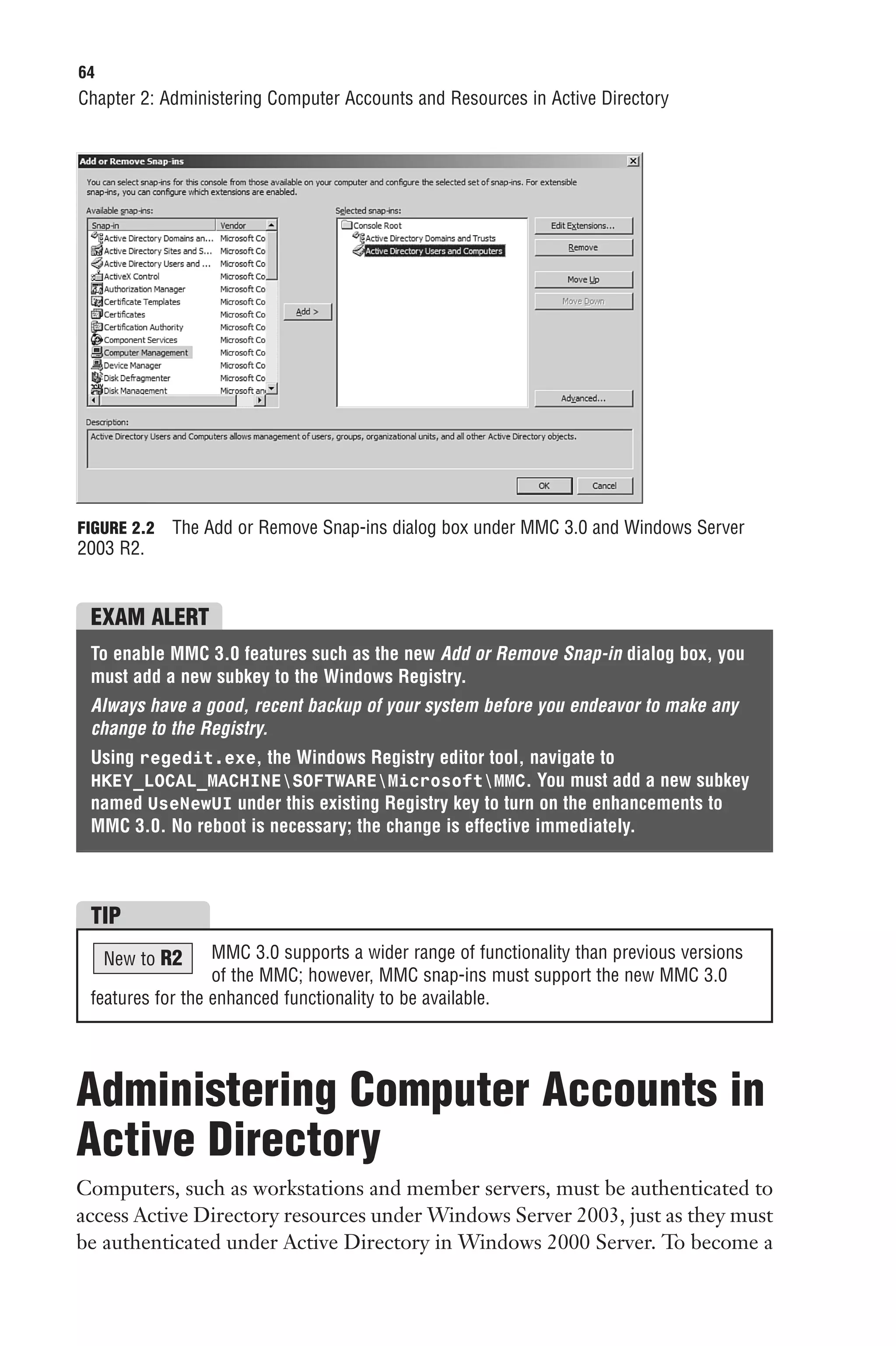 64
Chapter 2: Administering Computer Accounts and Resources in Active Directory




FIGURE 2.2   The Add or Remove Snap-ins dialog box under MMC 3.0 and Windows Server
2003 R2.


 EXAM ALERT
 To enable MMC 3.0 features such as the new Add or Remove Snap-in dialog box, you
 must add a new subkey to the Windows Registry.
 Always have a good, recent backup of your system before you endeavor to make any
 change to the Registry.
 Using regedit.exe, the Windows Registry editor tool, navigate to
 HKEY_LOCAL_MACHINESOFTWAREMicrosoftMMC. You must add a new subkey
 named UseNewUI under this existing Registry key to turn on the enhancements to
 MMC 3.0. No reboot is necessary; the change is effective immediately.



 TIP
     New to R2    MMC 3.0 supports a wider range of functionality than previous versions
                  of the MMC; however, MMC snap-ins must support the new MMC 3.0
 features for the enhanced functionality to be available.




Administering Computer Accounts in
Active Directory
Computers, such as workstations and member servers, must be authenticated to
access Active Directory resources under Windows Server 2003, just as they must
be authenticated under Active Directory in Windows 2000 Server. To become a
 