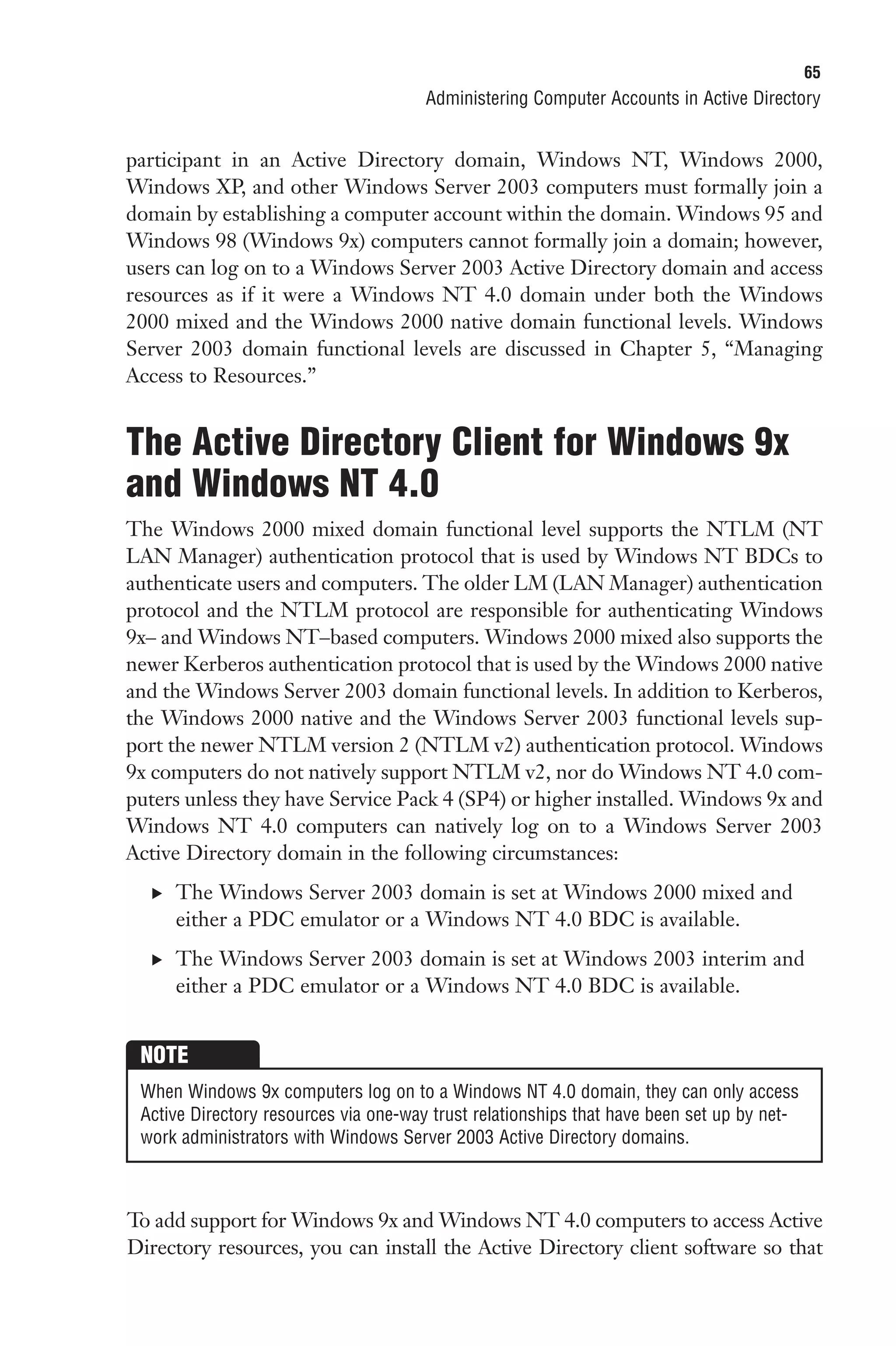 65
                                       Administering Computer Accounts in Active Directory


participant in an Active Directory domain, Windows NT, Windows 2000,
Windows XP, and other Windows Server 2003 computers must formally join a
domain by establishing a computer account within the domain. Windows 95 and
Windows 98 (Windows 9x) computers cannot formally join a domain; however,
users can log on to a Windows Server 2003 Active Directory domain and access
resources as if it were a Windows NT 4.0 domain under both the Windows
2000 mixed and the Windows 2000 native domain functional levels. Windows
Server 2003 domain functional levels are discussed in Chapter 5, “Managing
Access to Resources.”


The Active Directory Client for Windows 9x
and Windows NT 4.0
The Windows 2000 mixed domain functional level supports the NTLM (NT
LAN Manager) authentication protocol that is used by Windows NT BDCs to
authenticate users and computers. The older LM (LAN Manager) authentication
protocol and the NTLM protocol are responsible for authenticating Windows
9x– and Windows NT–based computers. Windows 2000 mixed also supports the
newer Kerberos authentication protocol that is used by the Windows 2000 native
and the Windows Server 2003 domain functional levels. In addition to Kerberos,
the Windows 2000 native and the Windows Server 2003 functional levels sup-
port the newer NTLM version 2 (NTLM v2) authentication protocol. Windows
9x computers do not natively support NTLM v2, nor do Windows NT 4.0 com-
puters unless they have Service Pack 4 (SP4) or higher installed. Windows 9x and
Windows NT 4.0 computers can natively log on to a Windows Server 2003
Active Directory domain in the following circumstances:
  . The Windows Server 2003 domain is set at Windows 2000 mixed and
     either a PDC emulator or a Windows NT 4.0 BDC is available.
  . The Windows Server 2003 domain is set at Windows 2003 interim and
     either a PDC emulator or a Windows NT 4.0 BDC is available.


 NOTE
 When Windows 9x computers log on to a Windows NT 4.0 domain, they can only access
 Active Directory resources via one-way trust relationships that have been set up by net-
 work administrators with Windows Server 2003 Active Directory domains.



To add support for Windows 9x and Windows NT 4.0 computers to access Active
Directory resources, you can install the Active Directory client software so that
 