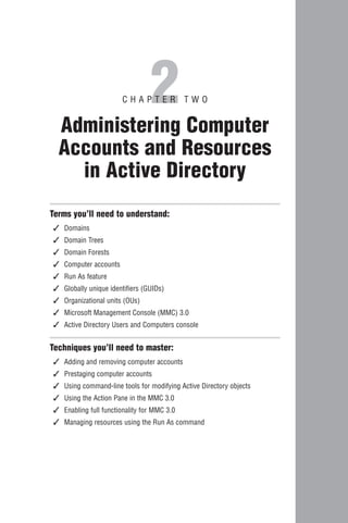 2
                        CHAPTER TWO


  Administering Computer
  Accounts and Resources
    in Active Directory
Terms you’ll need to understand:
✓   Domains
✓   Domain Trees
✓   Domain Forests
✓   Computer accounts
✓   Run As feature
✓   Globally unique identifiers (GUIDs)
✓   Organizational units (OUs)
✓   Microsoft Management Console (MMC) 3.0
✓   Active Directory Users and Computers console


Techniques you’ll need to master:
✓   Adding and removing computer accounts
✓   Prestaging computer accounts
✓   Using command-line tools for modifying Active Directory objects
✓   Using the Action Pane in the MMC 3.0
✓   Enabling full functionality for MMC 3.0
✓   Managing resources using the Run As command
 