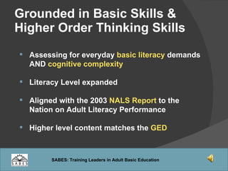 Grounded in Basic Skills &  Higher Order Thinking Skills   Assessing for everyday  basic literacy  demands AND  cognitive complexity Literacy Level expanded Aligned with the 2003  NALS Report  to the Nation on Adult Literacy Performance Higher level content matches the  GED 
