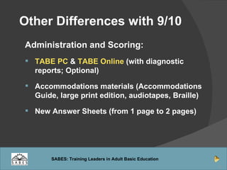  Other Differences with 9/10   Administration and Scoring: TABE PC  &  TABE Online  (with diagnostic reports; Optional) Accommodations materials (Accommodations Guide, large print edition, audiotapes, Braille) New Answer Sheets (from 1 page to 2 pages) 