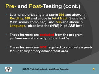 Pre-  and  Post- Testing (cont.) Learners pre-testing at a score  596   and above in  Reading ,  595  and above in  total Math  (that’s both Math scores combined), and  586  and above in  Language ,  place into the (NRS) High ASE level These learners are  excluded  from the program performance standard pre/post test % These learners are  NOT  required to complete a post-test in their primary assessment area  
