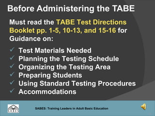 Before Administering the TABE Must read the  TABE Test Directions Booklet pp. 1-5, 10-13, and 15-16  for Guidance on: Test Materials Needed Planning the Testing Schedule Organizing the Testing Area Preparing Students Using Standard Testing Procedures Accommodations  