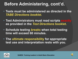 Tests must be administered as directed in the  TABE Directions booklet. Test Administrators must read scripts  exactly  as provided in the  Test Directions  booklet. Schedule testing  breaks  when total testing time will exceed 60 minutes. The  ultimate responsibility  for appropriate test use and interpretation rests with you. Before Administering, cont’d. 