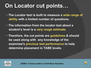On Locator cut points… The Locator test is built to measure a  wide range of  ability  with a limited number of questions. The information from the locator test about a  student’s level is a  very rough estimate . Therefore, the cut points are  guidelines  & should be used along with  any knowledge of the  examinee's  previous test performance  to help  determine placement in TABE levels. 