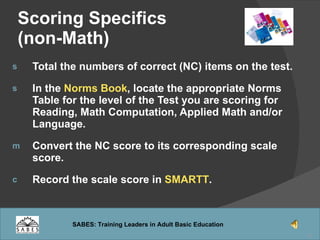 Scoring Specifics (non-Math) Total the numbers of correct (NC) items on the test. In the  Norms Book , locate the appropriate Norms Table for the level of the Test you are scoring for Reading, Math Computation, Applied Math and/or Language. Convert the NC score to its corresponding scale score. Record the scale score in  SMARTT . 