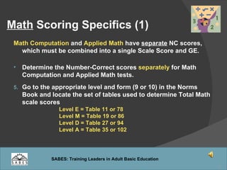 Math  Scoring Specifics (1) Math Computation  and  Applied Math  have  separate  NC scores, which must be combined into a single Scale Score and GE. Determine the Number-Correct scores  separately  for Math Computation and Applied Math tests. Go to the appropriate level and form (9 or 10) in the Norms Book and locate the set of tables used to determine Total Math scale scores  Level E = Table 11 or 78 Level M = Table 19 or 86 Level D = Table 27 or 94 Level A = Table 35 or 102 