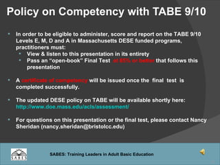 Policy on Competency with TABE 9/10  In order to be eligible to administer, score and report on the TABE 9/10 Levels E, M, D and A in Massachusetts DESE funded programs, practitioners must: View & listen to this presentation in its entirety Pass an “open-book” Final Test  at 85% or better  that follows this presentation A  certificate of competency  will be issued once the  final  test  is completed successfully. The updated DESE policy on TABE will be available shortly here:  http://www.doe.mass.edu/acls/assessment/ For questions on this presentation or the final test, please contact Nancy Sheridan (nancy.sheridan@bristolcc.edu)  