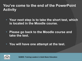 You’ve come to the end of the PowerPoint Activity Your next step is to take the short test, which is located in the Moodle course. Please go back to the Moodle course and take the test. You will have one attempt at the test. 
