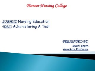 SUBJECT: Nursing Education
TOPIC: Administering A Test
PRESENTED BY:
Swati Sheth
Associate Professor
 