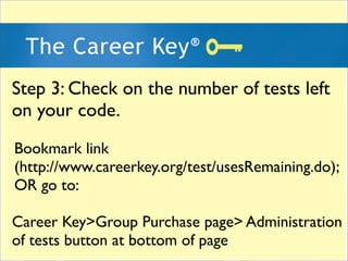 Step 3: Check on the number of tests left
on your code.
Bookmark link
(http://www.careerkey.org/test/usesRemaining.do);
OR go to:

Career Key>Group Purchase page> Administration
of tests button at bottom of page
 