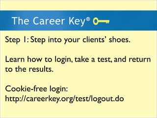 Step 1: Step into your clients shoes.

Learn how to login, take a test, and return
to the results.

Cookie-free login:
http://careerkey.org/test/logout.do
 