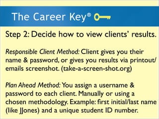 Step 2: Decide how to view clients results.
Responsible Client Method: Client gives you their
name & password, or gives you results via printout/
emails screenshot. (take-a-screen-shot.org)

Plan Ahead Method: You assign a username &
password to each client. Manually or using a
chosen methodology. Example: ?rst initial/last name
(like JJones) and a unique student ID number.
 